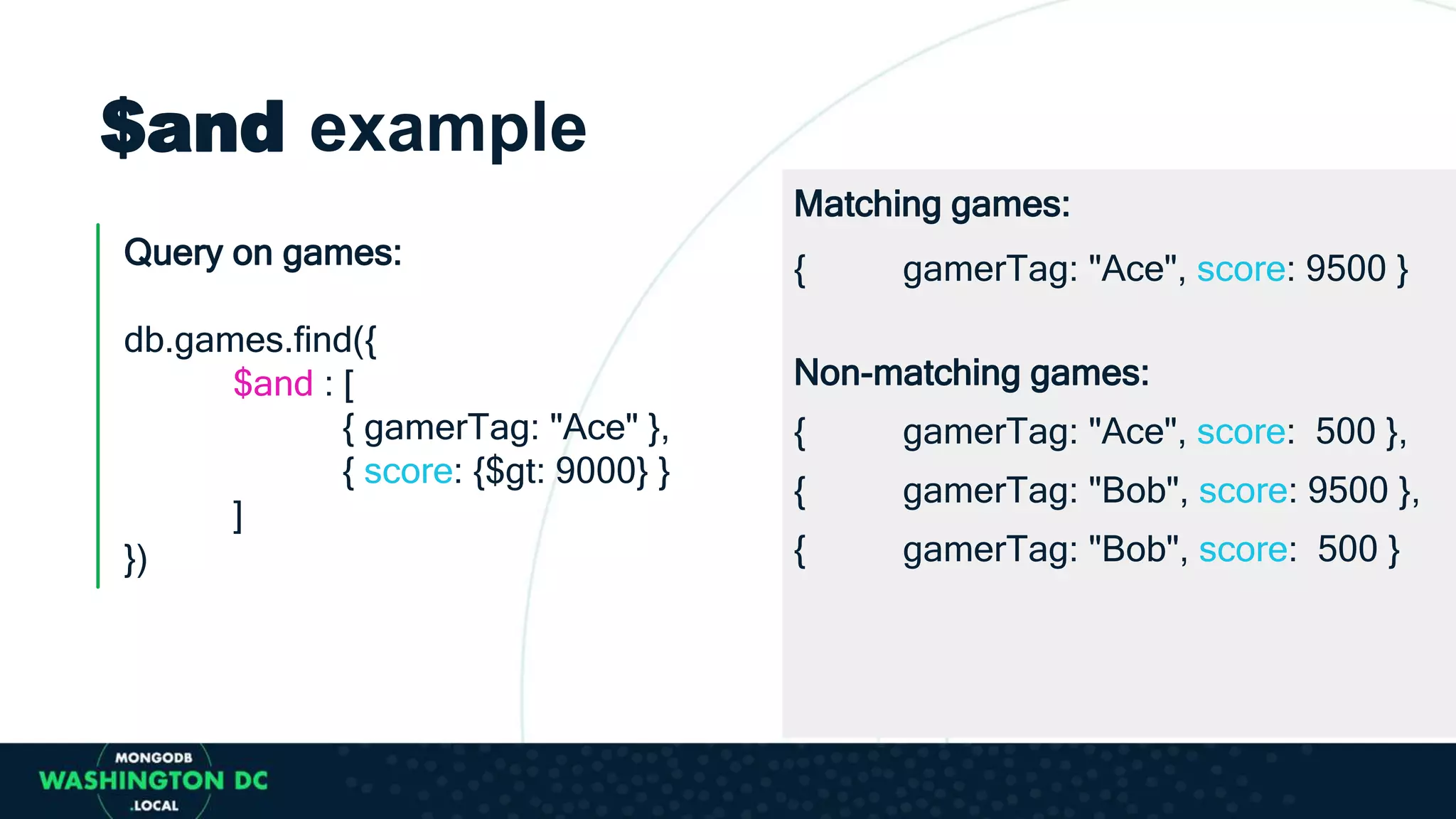 $and example
Query on games:
db.games.find({
$and : [
{ gamerTag: "Ace" },
{ score: {$gt: 9000} }
]
})
Matching games:
{ gamerTag: "Ace", score: 9500 }
Non-matching games:
{ gamerTag: "Ace", score: 500 },
{ gamerTag: "Bob", score: 9500 },
{ gamerTag: "Bob", score: 500 }
 