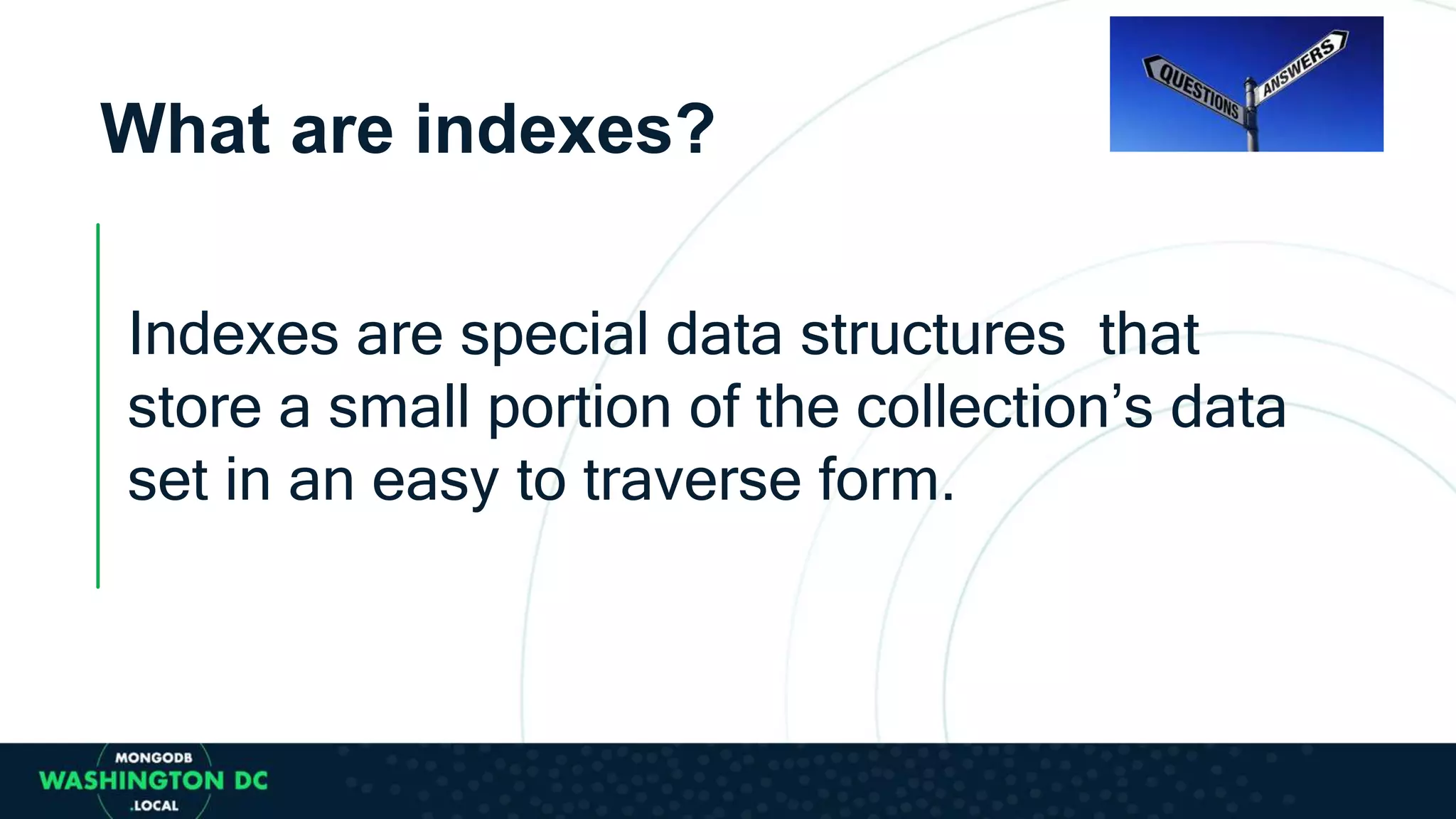 What are indexes?
Indexes are special data structures that
store a small portion of the collection’s data
set in an easy to traverse form.
 