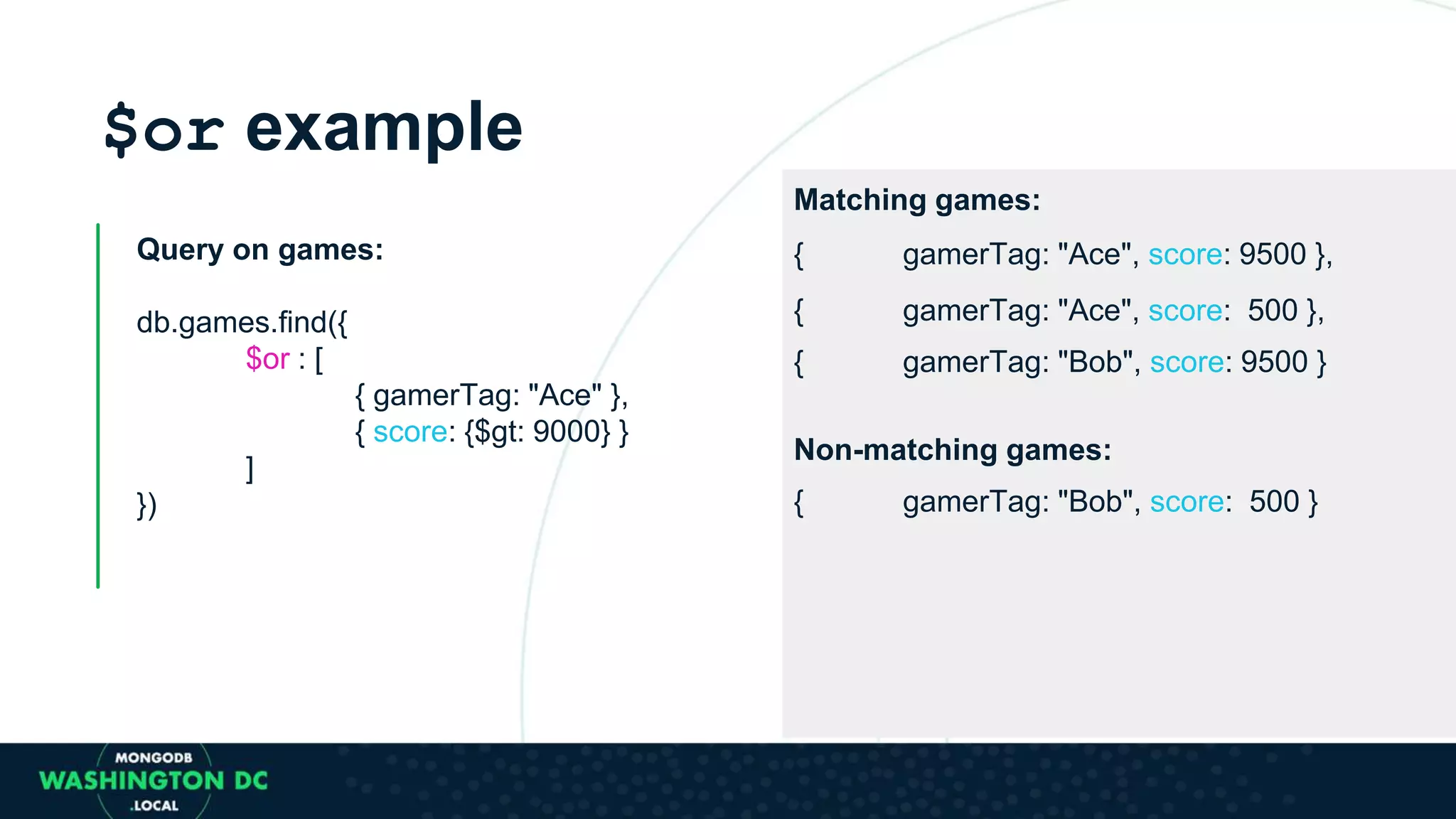 $or example
Query on games:
db.games.find({
$or : [
{ gamerTag: "Ace" },
{ score: {$gt: 9000} }
]
})
Matching games:
{ gamerTag: "Ace", score: 9500 },
{ gamerTag: "Ace", score: 500 },
{ gamerTag: "Bob", score: 9500 }
Non-matching games:
{ gamerTag: "Bob", score: 500 }
 