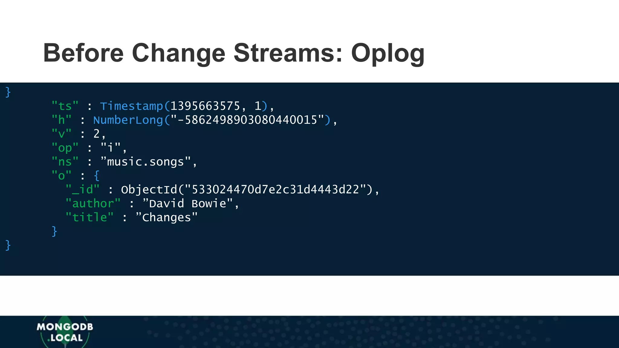 Before Change Streams: Oplog
}
"ts" : Timestamp(1395663575, 1),
"h" : NumberLong("-5862498903080440015"),
"v" : 2,
"op" : "i",
"ns" : ”music.songs",
"o" : {
"_id" : ObjectId("533024470d7e2c31d4443d22"),
"author" : ”David Bowie",
"title" : ”Changes"
}
}
 