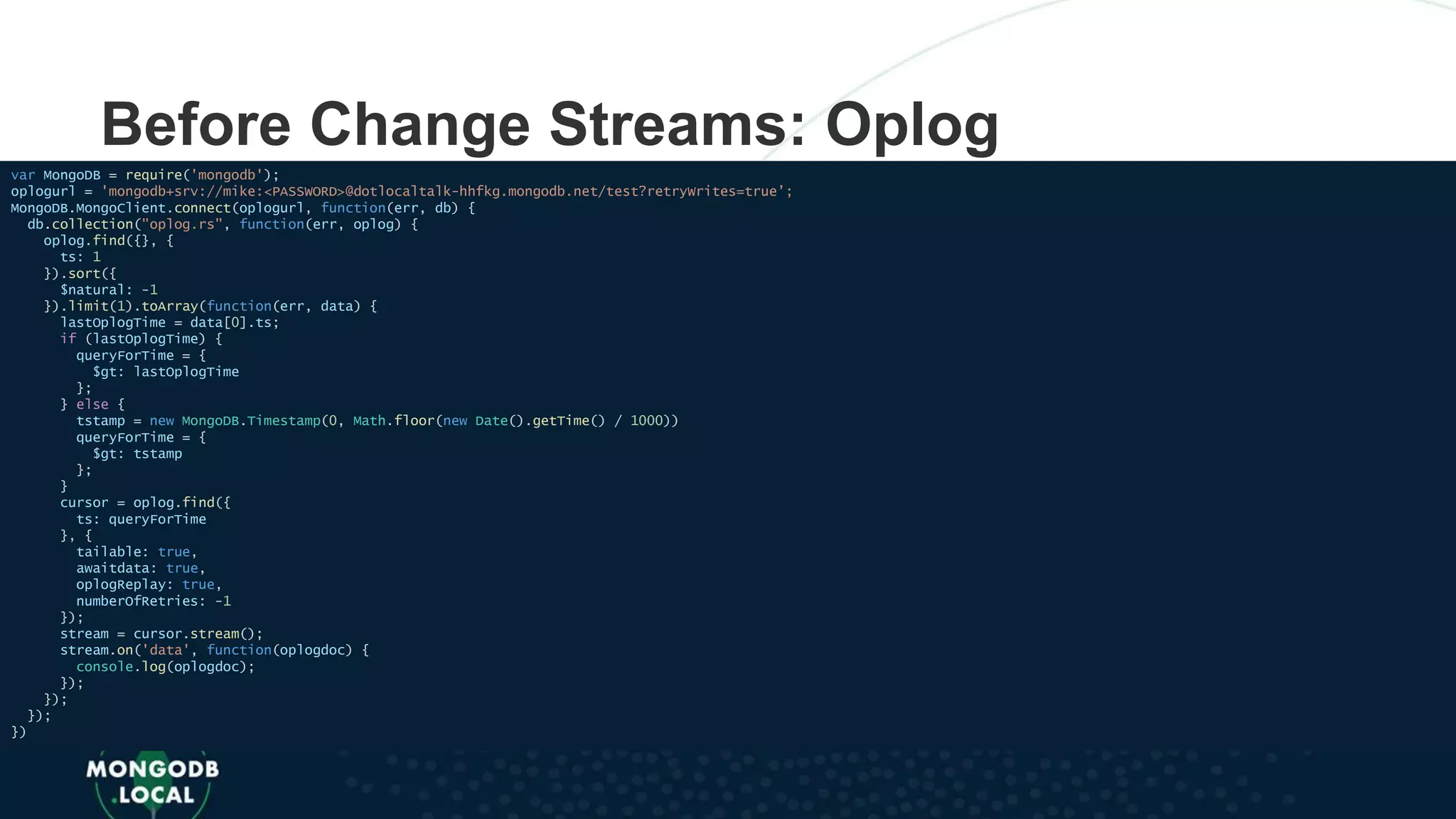 Before Change Streams: Oplog
var MongoDB = require('mongodb');
oplogurl = 'mongodb+srv://mike:<PASSWORD>@dotlocaltalk-hhfkg.mongodb.net/test?retryWrites=true’;
MongoDB.MongoClient.connect(oplogurl, function(err, db) {
db.collection("oplog.rs", function(err, oplog) {
oplog.find({}, {
ts: 1
}).sort({
$natural: -1
}).limit(1).toArray(function(err, data) {
lastOplogTime = data[0].ts;
if (lastOplogTime) {
queryForTime = {
$gt: lastOplogTime
};
} else {
tstamp = new MongoDB.Timestamp(0, Math.floor(new Date().getTime() / 1000))
queryForTime = {
$gt: tstamp
};
}
cursor = oplog.find({
ts: queryForTime
}, {
tailable: true,
awaitdata: true,
oplogReplay: true,
numberOfRetries: -1
});
stream = cursor.stream();
stream.on('data', function(oplogdoc) {
console.log(oplogdoc);
});
});
});
})
 