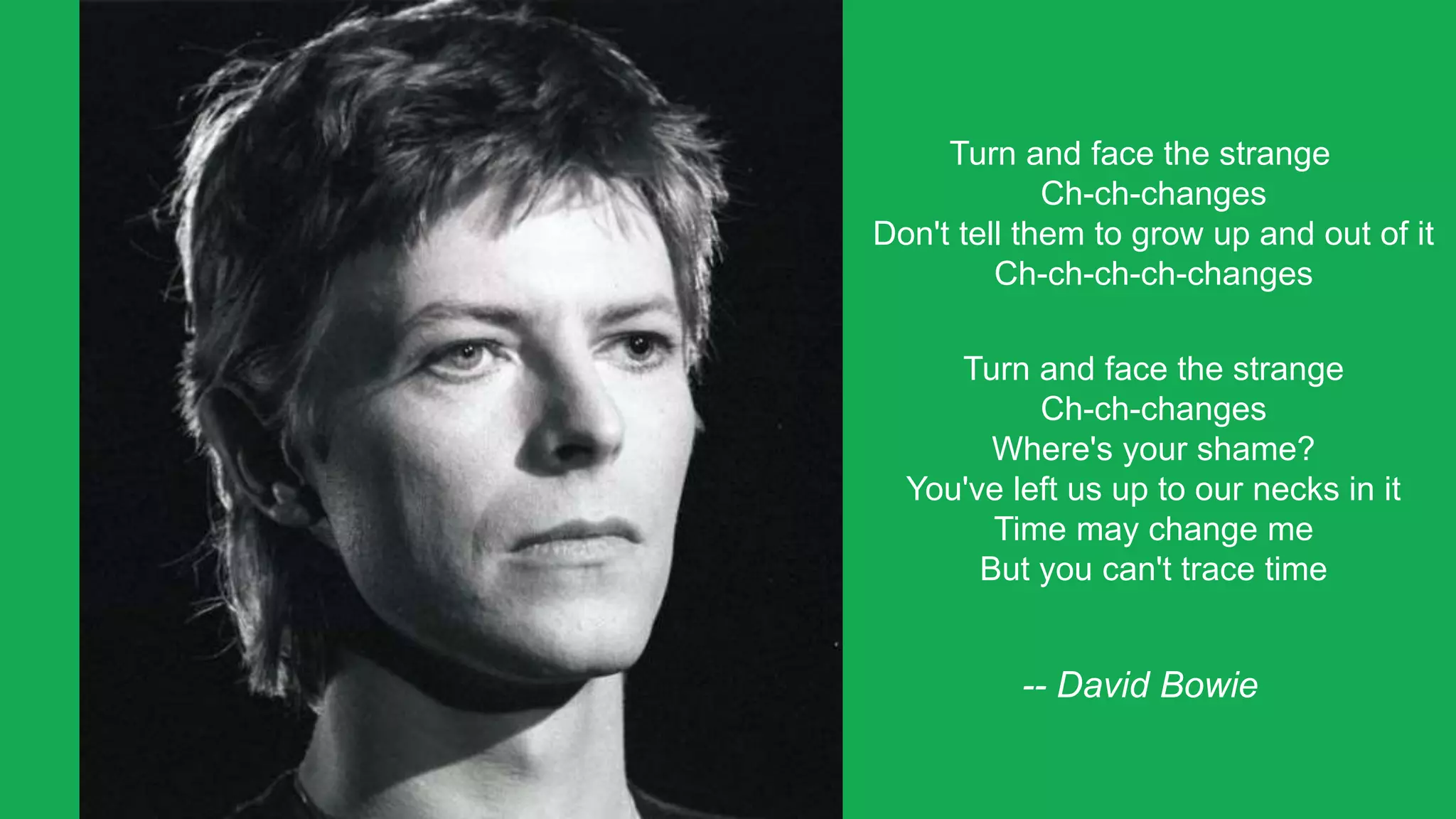 Turn and face the strange
Ch-ch-changes
Don't tell them to grow up and out of it
Ch-ch-ch-ch-changes
Turn and face the strange
Ch-ch-changes
Where's your shame?
You've left us up to our necks in it
Time may change me
But you can't trace time
-- David Bowie
 