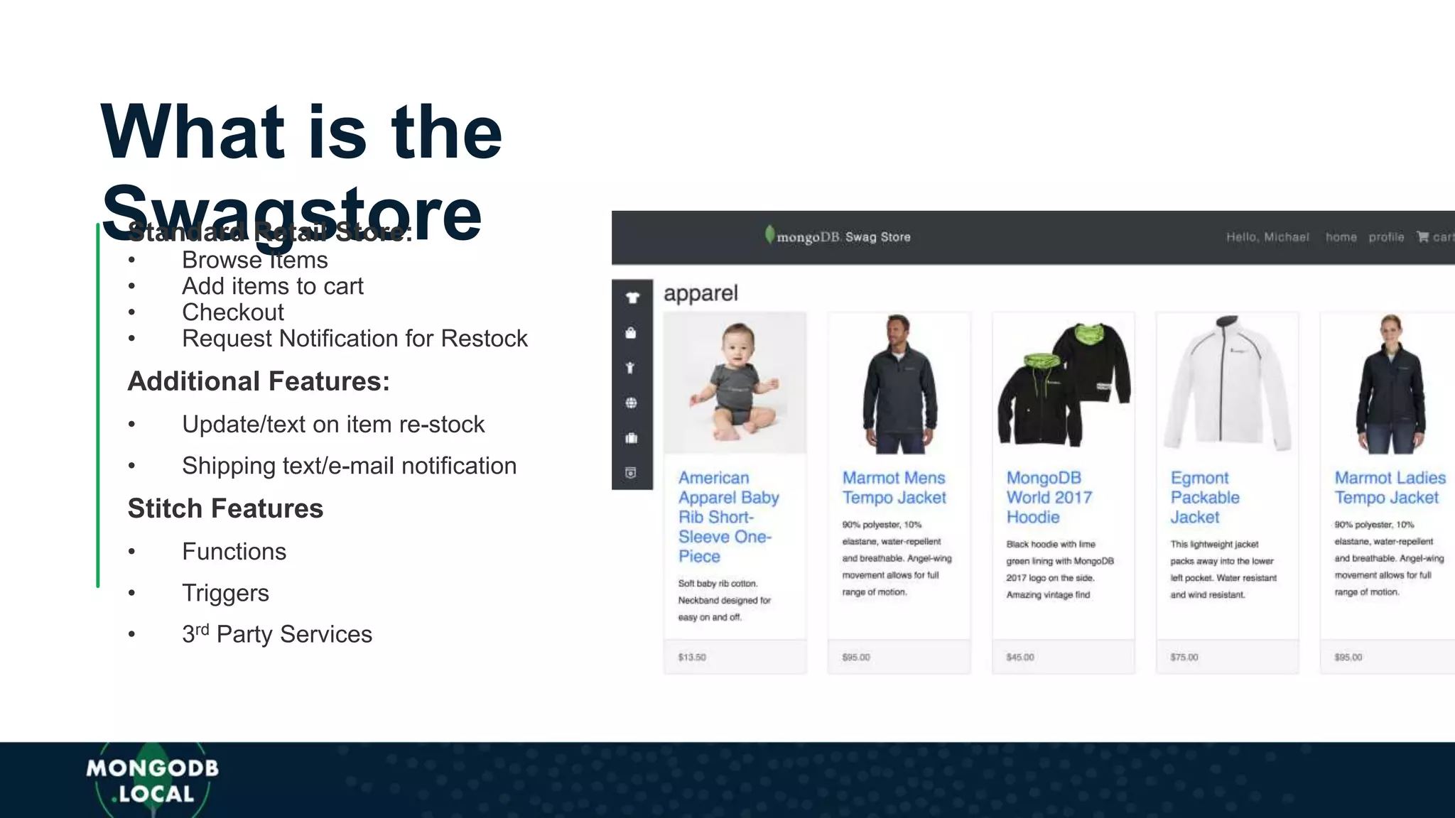 What is the
SwagstoreStandard Retail Store:
• Browse Items
• Add items to cart
• Checkout
• Request Notification for Restock
Additional Features:
• Update/text on item re-stock
• Shipping text/e-mail notification
Stitch Features
• Functions
• Triggers
• 3rd Party Services
 