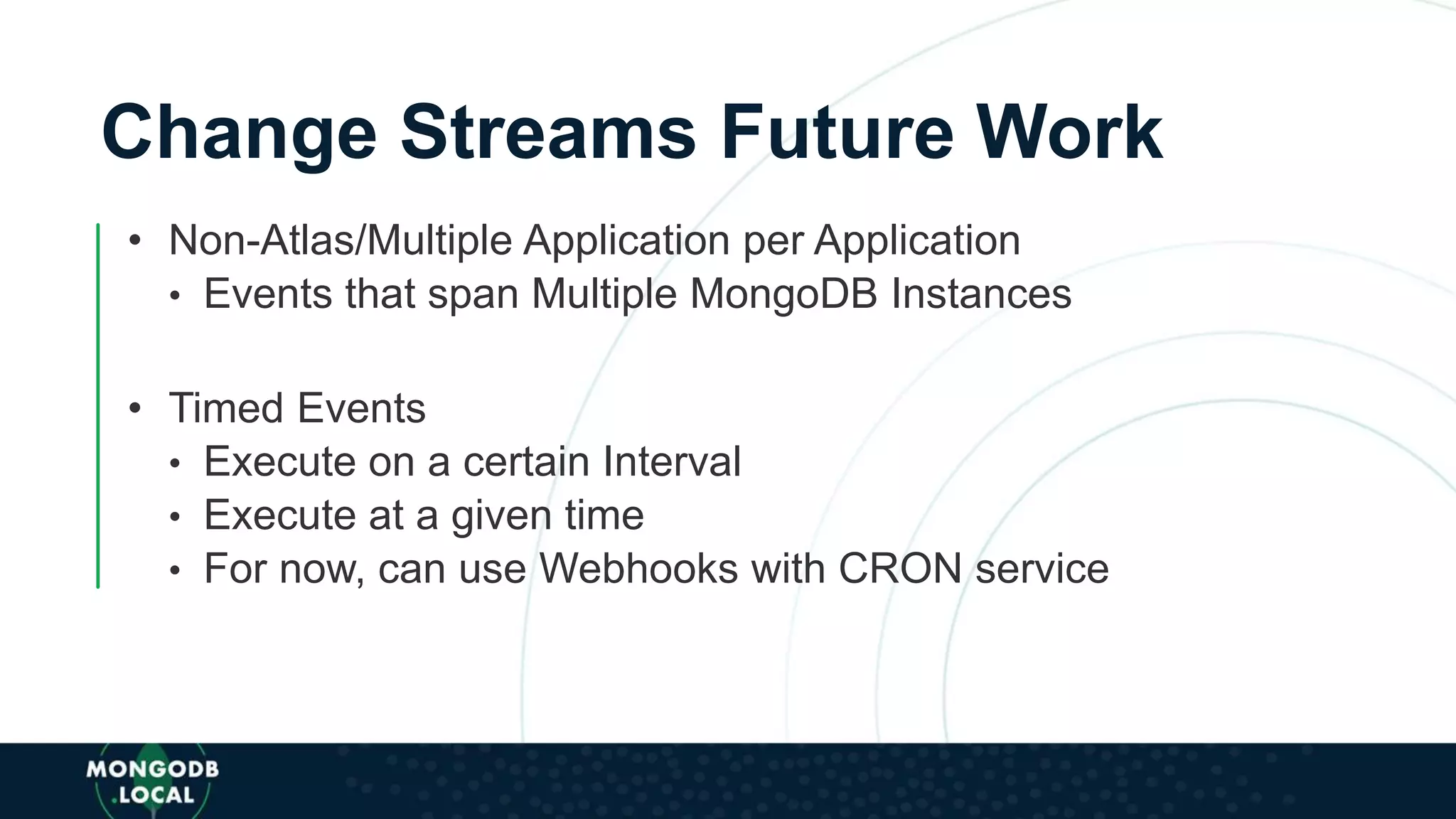 Change Streams Future Work
• Non-Atlas/Multiple Application per Application
• Events that span Multiple MongoDB Instances
• Timed Events
• Execute on a certain Interval
• Execute at a given time
• For now, can use Webhooks with CRON service
 
