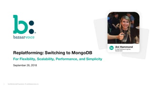 Confidential and Proprietary. © 2018 Bazaarvoice, Inc.1
Replatforming: Switching to MongoDB
For Flexibility, Scalability, Performance, and Simplicity
September 26, 2018
Ani Hammond
Sr Staff Software Engineer,
Bazaarvoice
 