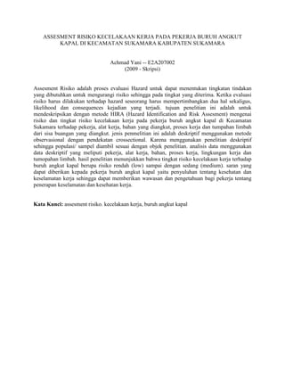 ASSESMENT RISIKO KECELAKAAN KERJA PADA PEKERJA BURUH ANGKUT
KAPAL DI KECAMATAN SUKAMARA KABUPATEN SUKAMARA
Achmad Yani -- E2A207002
(2009 - Skripsi)
Assesment Risiko adalah proses evaluasi Hazard untuk dapat menentukan tingkatan tindakan
yang dibutuhkan untuk mengurangi risiko sehingga pada tingkat yang diterima. Ketika evaluasi
risiko harus dilakukan terhadap hazard seseorang harus mempertimbangkan dua hal sekaligus,
likelihood dan consequences kejadian yang terjadi. tujuan penelitian ini adalah untuk
mendeskripsikan dengan metode HIRA (Hazard Identification and Risk Assesment) mengenai
risiko dan tingkat risiko kecelakaan kerja pada pekerja buruh angkut kapal di Kecamatan
Sukamara terhadap pekerja, alat kerja, bahan yang diangkut, proses kerja dan tumpahan limbah
dari sisa buangan yang diangkut. jenis penmelitian ini adalah deskriptif menggunakan metode
observasional dengan pendekatan crossectional. Karena menggunakan penelitian deskriptif
sehingga populasi/ sampel diambil sesuai dengan objek penelitian. analisis data menggunakan
data deskriptif yang meliputi pekerja, alat kerja, bahan, proses kerja, lingkungan kerja dan
tumopahan limbah. hasil penelitian menunjukkan bahwa tingkat risiko kecelakaan kerja terhadap
buruh angkut kapal berupa risiko rendah (low) sampai dengan sedang (medium). saran yang
dapat diberikan kepada pekerja buruh angkut kapal yaitu penyuluhan tentang kesehatan dan
keselamatan kerja sehingga dapat memberikan wawasan dan pengetahuan bagi pekerja tentang
penerapan keselamatan dan kesehatan kerja.
Kata Kunci: assesment risiko. kecelakaan kerja, buruh angkut kapal
 