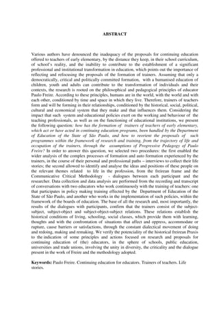 ABSTRACT
Various authors have denounced the inadequacy of the proposals for continuing education
offered to teachers of early elementary, by the distance they keep, in their school curriculum,
of school’s reality, and the inability to contribute to the establishment of a significant
professional and institutional transformation in education, which points out the importance of
reflecting and refocusing the proposals of the formation of trainers. Assuming that only a
democratically, critical and politically committed formation, with a humanised education of
children, youth and adults can contribute to the transformation of individuals and their
contexts, the research is rooted on the philosophical and pedagogical principles of educator
Paulo Freire. According to these principles, humans are in the world, with the world and with
each other, conditioned by time and space in which they live. Therefore, trainers of teachers
form and will be forming in their relationships, conditioned by the historical, social, political,
cultural and economical system that they make and that influences them. Considering the
impact that such system and educational policies exert on the working and behaviour of the
teaching professionals, as well as on the functioning of educational institutions, we present
the following question: how has the formation of trainers of teachers of early elementary,
which act or have acted in continuing education programs, been handled by the Department
of Education of the State of São Paulo, and how to reorient the proposals of such
programmes within the framework of research and training, from the trajectory of life and
occupation of the trainers, through the assumptions of Progressive Pedagogy of Paulo
Freire? In order to answer this question, we selected two procedures: the first enabled the
wider analysis of the complex processes of formation and auto formation experienced by the
trainers, in the course of their personal and professional paths – interviews to collect their life
stories; the second allowed to identify and analyse the ideas and positions of these people on
the relevant themes related to life in the profession, from the freirean frame and the
Communicative Critical Methodology - dialogues between each participant and the
researcher. Data collection and data analysis are performed from the recording and transcript
of conversations with two educators who work continuously with the training of teachers: one
that participates in policy making training effected by the Department of Education of the
State of São Paulo, and another who works in the implementation of such policies, within the
framework of the boards of education. The base of all the research and, most importantly, the
results of the dialogues with participants, confirm that the trainers consist of the subject-
subject, subject-object and subject-object-subject relations. These relations establish the
historical conditions of living, schooling, social classes, which provide them with learning,
thoughts and with the confrontation of situations that affect and oppress, accommodate or
rupture, cause barriers or satisfactions, through the constant dialectical movement of doing
and redoing, making and remaking. We verify the potenciality of the historical freirean Praxis
to the indication of some principles and actions focused on research and proposals for
continuing education of (the) educators, in the sphere of schools, public education,
universities and trade unions, involving the unity in diversity, the criticality and the dialogue
present in the work of Freire and the methodology adopted.
Keywords: Paulo Freire. Continuing education for educators. Trainers of teachers. Life
stories.
 