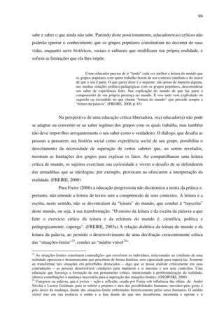99
sabe e saber o que ainda não sabe. Partindo deste posicionamento, educadores(as) críticos não
poderão ignorar o conhecimento que os grupos populares constituíram no decorrer de suas
vidas, enquanto seres históricos, sociais e culturais que modificam sua própria realidade, e
sofrem as limitações que ela lhes impõe.
Como educador preciso de ir “lendo” cada vez melhor a leitura do mundo que
os grupos populares com quem trabalho fazem de seu contexto imediato e do maior
de que o seu é parte. O que quero dizer é o seguinte: não posso de maneira alguma,
nas minhas relações político-pedagógicas com os grupos populares, desconsiderar
seu saber de experiência feito. Sua explicação do mundo de que faz parte a
compreensão de sua própria presença no mundo. E isso tudo vem explicitado ou
sugerido ou escondido no que chamo “leitura do mundo” que precede sempre a
“leitura da palavra”. (FREIRE, 2000, p. 83)
Na perspectiva de uma educação crítica libertadora, o(a) educador(a) não pode
se adaptar ou converter-se ao saber ingênuo dos grupos com os quais trabalha, mas também
não deve impor-lhes arrogantemente o seu saber como o verdadeiro. O diálogo, que desafia as
pessoas a pensarem sua história social como experiência social de seu grupo, possibilita o
desvelamento da necessidade de superação de certos saberes que, ao serem revelados,
mostram as limitações dos grupos para explicar os fatos. Ao compartilharem uma leitura
crítica de mundo, os sujeitos exercitam sua curiosidade e vivem o desafio de se defenderem
das armadilhas que as ideologias, por exemplo, provocam ao ofuscarem a interpretação da
realidade. (FREIRE, 2000)
Para Freire (2006) a educação progressista não dicotomiza a teoria da prática e,
portanto, não entende a leitura de textos sem a compreensão de seus contextos. A leitura e a
escrita, neste sentido, não se desvinculam da “leitura” do mundo, que conduz à “reescrita”
deste mundo, ou seja, à sua transformação. “O ensino da leitura e da escrita da palavra a que
falte o exercício crítico da leitura e da releitura do mundo é, científica, política e
pedagogicamente, capenga”. (FREIRE, 2003a) A relação dialética da leitura do mundo e da
leitura da palavra, ao permitir o desenvolvimento de uma decifração crescentemente crítica
das “situações-limite”23
, conduz ao “inédito viável24
”.
23
As situações-limites constituem contradições que envolvem os indivíduos, relacionadas ao cotidiano de uma
realidade opressora e desumanizante que percebem de forma fatalista, sem capacidade para superá-las. Somente
ao transformar tais situações em percebidos destacados – algo que se possa analisar criticamente em suas
contradições – as pessoas desenvolvem condições para mudarem a si mesmas e aos seus contextos. Uma
educação que favoreça a formação de um pensamento crítico, intencionado à problematização da realidade,
oferece contribuições à mudança necessária para a superação das situações-limites. (OSOWSKI, 2008)
24
Categoria ou palavra, que é práxis – ação e reflexão, criada por Freire sob influência das idéias de André
Nicolai e Lucien Goldman, para se referir a projetos e atos das possibilidades humanas, movidos pelo gosto e
pelo dever da mudança, diante das situações-limite enfrentadas historicamente pelos seres humanos. O inédito
viável traz em sua essência o sonho e a luta diante do que nos inconforma, incomoda e oprime e o
 