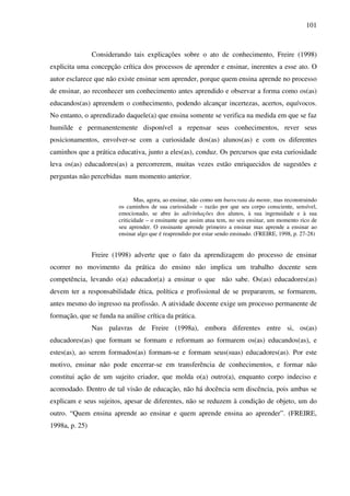 101
Considerando tais explicações sobre o ato de conhecimento, Freire (1998)
explicita uma concepção crítica dos processos de aprender e ensinar, inerentes a esse ato. O
autor esclarece que não existe ensinar sem aprender, porque quem ensina aprende no processo
de ensinar, ao reconhecer um conhecimento antes aprendido e observar a forma como os(as)
educandos(as) apreendem o conhecimento, podendo alcançar incertezas, acertos, equívocos.
No entanto, o aprendizado daquele(a) que ensina somente se verifica na medida em que se faz
humilde e permanentemente disponível a repensar seus conhecimentos, rever seus
posicionamentos, envolver-se com a curiosidade dos(as) alunos(as) e com os diferentes
caminhos que a prática educativa, junto a eles(as), conduz. Os percursos que esta curiosidade
leva os(as) educadores(as) a percorrerem, muitas vezes estão enriquecidos de sugestões e
perguntas não percebidas num momento anterior.
Mas, agora, ao ensinar, não como um burocrata da mente, mas reconstruindo
os caminhos de sua curiosidade – razão por que seu corpo consciente, sensível,
emocionado, se abre às adivinhações dos alunos, à sua ingenuidade e à sua
criticidade – o ensinante que assim atua tem, no seu ensinar, um momento rico de
seu aprender. O ensinante aprende primeiro a ensinar mas aprende a ensinar ao
ensinar algo que é reaprendido por estar sendo ensinado. (FREIRE, 1998, p. 27-28)
Freire (1998) adverte que o fato da aprendizagem do processo de ensinar
ocorrer no movimento da prática do ensino não implica um trabalho docente sem
competência, levando o(a) educador(a) a ensinar o que não sabe. Os(as) educadores(as)
devem ter a responsabilidade ética, política e profissional de se prepararem, se formarem,
antes mesmo do ingresso na profissão. A atividade docente exige um processo permanente de
formação, que se funda na análise crítica da prática.
Nas palavras de Freire (1998a), embora diferentes entre si, os(as)
educadores(as) que formam se formam e reformam ao formarem os(as) educandos(as), e
estes(as), ao serem formados(as) formam-se e formam seus(suas) educadores(as). Por este
motivo, ensinar não pode encerrar-se em transferência de conhecimentos, e formar não
constitui ação de um sujeito criador, que molda o(a) outro(a), enquanto corpo indeciso e
acomodado. Dentro de tal visão de educação, não há docência sem discência, pois ambas se
explicam e seus sujeitos, apesar de diferentes, não se reduzem à condição de objeto, um do
outro. “Quem ensina aprende ao ensinar e quem aprende ensina ao aprender”. (FREIRE,
1998a, p. 25)
 