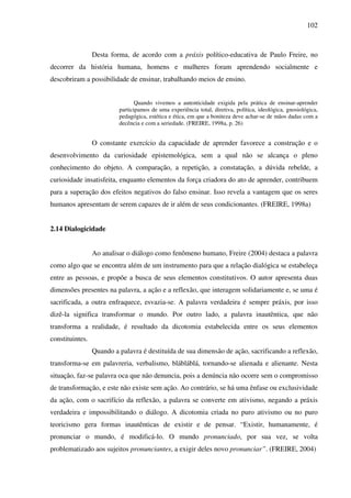 102
Desta forma, de acordo com a práxis político-educativa de Paulo Freire, no
decorrer da história humana, homens e mulheres foram aprendendo socialmente e
descobriram a possibilidade de ensinar, trabalhando meios de ensino.
Quando vivemos a autenticidade exigida pela prática de ensinar-aprender
participamos de uma experiência total, diretiva, política, ideológica, gnosiológica,
pedagógica, estética e ética, em que a boniteza deve achar-se de mãos dadas com a
decência e com a seriedade. (FREIRE, 1998a, p. 26)
O constante exercício da capacidade de aprender favorece a construção e o
desenvolvimento da curiosidade epistemológica, sem a qual não se alcança o pleno
conhecimento do objeto. A comparação, a repetição, a constatação, a dúvida rebelde, a
curiosidade insatisfeita, enquanto elementos da força criadora do ato de aprender, contribuem
para a superação dos efeitos negativos do falso ensinar. Isso revela a vantagem que os seres
humanos apresentam de serem capazes de ir além de seus condicionantes. (FREIRE, 1998a)
2.14 Dialogicidade
Ao analisar o diálogo como fenômeno humano, Freire (2004) destaca a palavra
como algo que se encontra além de um instrumento para que a relação dialógica se estabeleça
entre as pessoas, e propõe a busca de seus elementos constitutivos. O autor apresenta duas
dimensões presentes na palavra, a ação e a reflexão, que interagem solidariamente e, se uma é
sacrificada, a outra enfraquece, esvazia-se. A palavra verdadeira é sempre práxis, por isso
dizê-la significa transformar o mundo. Por outro lado, a palavra inautêntica, que não
transforma a realidade, é resultado da dicotomia estabelecida entre os seus elementos
constituintes.
Quando a palavra é destituída de sua dimensão de ação, sacrificando a reflexão,
transforma-se em palavreria, verbalismo, blábláblá, tornando-se alienada e alienante. Nesta
situação, faz-se palavra oca que não denuncia, pois a denúncia não ocorre sem o compromisso
de transformação, e este não existe sem ação. Ao contrário, se há uma ênfase ou exclusividade
da ação, com o sacrifício da reflexão, a palavra se converte em ativismo, negando a práxis
verdadeira e impossibilitando o diálogo. A dicotomia criada no puro ativismo ou no puro
teoricismo gera formas inautênticas de existir e de pensar. “Existir, humanamente, é
pronunciar o mundo, é modificá-lo. O mundo pronunciado, por sua vez, se volta
problematizado aos sujeitos pronunciantes, a exigir deles novo pronunciar”. (FREIRE, 2004)
 