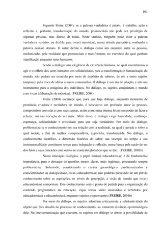 103
Segundo Freire (2004), se a palavra verdadeira é práxis, é trabalho, ação e
reflexão e, portanto, transformação do mundo, pronunciá-la não pode ser privilégio de
algumas pessoas, mas direito de todas. Neste sentido, ninguém pode dizer a palavra
verdadeira sozinho, ou dizê-la para os(as) outros(as), numa atitude prescritiva, roubando a
palavra dos(as) demais. O autor define o diálogo como um encontro entre as pessoas,
mediatizadas pela realidade que pronunciam e transformam, no exercício do qual ganham
significação enquanto seres humanos.
Sendo o diálogo uma exigência da existência humana, no qual encontramos o
agir e o refletir dos seres humanos em solidariedade, para a transformação e humanização do
mundo, não poderá ser exercido por meio do depósito de saberes, de um a outro sujeito,
tampouco pela troca de idéias a serem consumidas. O diálogo é um ato de criação, e não um
instrumento para a conquista dos indivíduos. No diálogo, os sujeitos conquistam o mundo
com vistas à libertação de todos(as). (FREIRE, 2004)
Freire (2004) esclarece que, para que haja diálogo, enquanto momento de
pronúncia criadora e recriadora de mundo, é necessário um profundo amor às pessoas,
compromisso com elas e com suas causas, assim como uma intensa fé em seu poder de fazer e
refazer, em sua vocação de ser mais. Além disso, o diálogo exige humildade, confiança,
esperança, solidariedade e criticidade para que seja verdadeiro. Por meio do diálogo,
problematiza-se o conhecimento em sua relação com a realidade, na qual é gerada e sobre a
qual incide, a fim de melhor compreendê-la, explicá-la, transformá-la. No diálogo, o
conhecimento científico, a dimensão histórica do saber, sua inserção no tempo e sua
instrumentalidade constituem temas para indagação e reflexão, numa busca pela razão de ser
dos fatos e suas conexões com outros no contexto global em que se dão. (FREIRE, 2001b)
Numa educação dialógica, o papel dos(as) educadores(as) é de fundamental
importância, para o destaque de questões menos claras, mais ingênuas, procurando sempre
problematizar. Sobretudo, considerando o caráter gnosiológico, problematizador e
conscientizador da dialogicidade, os(as) educadores(as) não poderão prescindir de um prévio
conhecimento sobre as aspirações, os níveis de percepção, a visão de mundo que os(as)
educandos(as) comportam. Este conhecimento será o ponto de partida para a organização do
conteúdo programático da educação, cujos temas serão analisados e refletidos por
educadores(as) e educandos(as), enquanto sujeitos cognoscentes.(FREIRE, 2001b)
Por meio do diálogo, os sujeitos adentram criticamente a substantividade do
objeto que lhes desafia no processo de conhecimento, ao tomarem distância epistemológica
dele. Na intercomunicação que exercem, os sujeitos em diálogo se abrem à possibilidade de
 