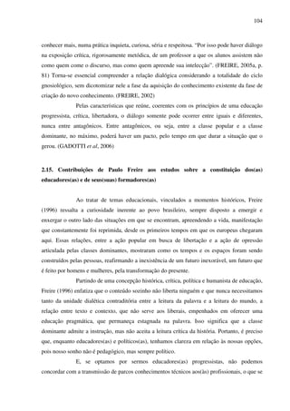 104
conhecer mais, numa prática inquieta, curiosa, séria e respeitosa. “Por isso pode haver diálogo
na exposição crítica, rigorosamente metódica, de um professor a que os alunos assistem não
como quem come o discurso, mas como quem apreende sua intelecção”. (FREIRE, 2005a, p.
81) Torna-se essencial compreender a relação dialógica considerando a totalidade do ciclo
gnosiológico, sem dicotomizar nele a fase da aquisição do conhecimento existente da fase de
criação do novo conhecimento. (FREIRE, 2002)
Pelas características que reúne, coerentes com os princípios de uma educação
progressista, crítica, libertadora, o diálogo somente pode ocorrer entre iguais e diferentes,
nunca entre antagônicos. Entre antagônicos, ou seja, entre a classe popular e a classe
dominante, no máximo, poderá haver um pacto, pelo tempo em que durar a situação que o
gerou. (GADOTTI et al, 2006)
2.15. Contribuições de Paulo Freire aos estudos sobre a constituição dos(as)
educadores(as) e de seus(suas) formadores(as)
Ao tratar de temas educacionais, vinculados a momentos históricos, Freire
(1996) ressalta a curiosidade inerente ao povo brasileiro, sempre disposto a emergir e
enxergar o outro lado das situações em que se encontram, apreendendo a vida, manifestação
que constantemente foi reprimida, desde os primeiros tempos em que os europeus chegaram
aqui. Essas relações, entre a ação popular em busca de libertação e a ação de opressão
articulada pelas classes dominantes, mostraram como os tempos e os espaços foram sendo
construídos pelas pessoas, reafirmando a inexistência de um futuro inexorável, um futuro que
é feito por homens e mulheres, pela transformação do presente.
Partindo de uma concepção histórica, crítica, política e humanista de educação,
Freire (1996) enfatiza que o conteúdo sozinho não liberta ninguém e que nunca necessitamos
tanto da unidade dialética contraditória entre a leitura da palavra e a leitura do mundo, a
relação entre texto e contexto, que não serve aos liberais, empenhados em oferecer uma
educação pragmática, que permaneça estagnada na palavra. Isso significa que a classe
dominante admite a instrução, mas não aceita a leitura crítica da história. Portanto, é preciso
que, enquanto educadores(as) e políticos(as), tenhamos clareza em relação às nossas opções,
pois nosso sonho não é pedagógico, mas sempre político.
E, se optamos por sermos educadores(as) progressistas, não podemos
concordar com a transmissão de parcos conhecimentos técnicos aos(às) profissionais, o que se
 