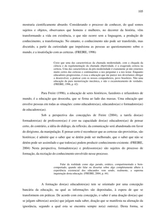 105
mostraria cientificamente absurdo. Considerando o processo de conhecer, do qual somos
sujeitos e objetos, observamos que homens e mulheres, no decorrer da história, vêm
transformando a vida em existência, o que não ocorre sem a linguagem, a produção de
conhecimento, a transformação. No entanto, o conhecimento não pode ser transferido, mas
discutido, a partir da curiosidade que impulsiona as pessoas ao questionamento sobre o
mundo, e a insatisfação com as certezas. (FREIRE, 1996)
Creio que uma das características da chamada modernidade, com a chegada da
ciência e da regulamentação da chamada objetividade, é a exagerada certeza na
certeza. Uma das características da pós-modernidade é exatamente já não estarmos
muito certos das certezas e continuarmos a nos perguntar e a nos testar. Enquanto
educadores progressistas, é essa a educação que me parece nos deveríamos obrigar
a desenvolver, a praticar com os nossos companheiros, povo brasileiro. Não uma
educação da pura memorização mecânica, e não o escamoteamento de verdades.
(FREIRE, 1996, p. 42)
Para Freire (1996), a educação de seres históricos, fazedores e refazedores de
mundo, é a educação que desoculta, que se firma ao lado das massas. Uma educação que
envolve pessoas em todas as situações: como educadores(as), educandos(as) e formadores(as)
de educadores(as).
Sob a perspectiva das concepções de Freire (2004), a tarefa dos(as)
formadores(as) de professores(as) é crer na capacidade dos(as) educadores(as) de pensar
certo, do contrário, a idéia do diálogo, da reflexão, da comunicação será abandonada em favor
do dirigismo, da manipulação. E pensar certo é reconhecer que as certezas são provisórias, são
históricas; é admitir que o saber que se detém pode ser melhorado, que o saber que não se
detém pode ser assimilado e que todos(as) podem produzir conhecimento existente. (FREIRE,
2004) Nesta perspectiva, formadores(as) e professores(as) são sujeitos do processo de
formação, da recriação do conhecimento envolvido nesse processo.
Falar da realidade como algo parado, estático, compartimentado e bem-
comportado, quando não falar ou dissertar sobre algo completamente alheio à
experiência existencial dos educandos vem sendo, realmente, a suprema
inquietação desta educação. (FREIRE, 2004, p. 44).
A formação dos(as) educadores(as) tem se orientado por uma concepção
bancária da educação, na qual as informações são depositadas, à espera de que se
transformem em práticas. De acordo com esta concepção, o saber é uma doação dos(as) que
se julgam sábios(as) aos(às) que julgam nada saber, doação que se manifesta na alienação da
ignorância, segundo a qual esta se encontra sempre no(a) outro(a). Desta forma, se
 