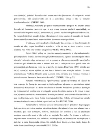 106
concebidos(as) pelos(as) formadores(as) como seres do ajustamento, da adaptação, os(as)
professores(as) não desenvolverão em si a consciência crítica e não se tornarão
transformadores(as). (FREIRE, 2004).
Freire (2004) adverte que pensar autenticamente é perigoso. No entanto, um(a)
formador(a) humanista perceberá que o seu pensar somente ganhará autenticidade na
autenticidade do pensar dos(as) professores(as), quando mediatizado pela realidade escolar.
Se causar obstáculos à atuação dos(as) educadores(as), como sujeitos de sua ação, irá frustrá-
los(as) e fazê-los(as) sofrer na impossibilidade de usarem suas capacidades.
O diálogo, imprescindível à significação das pessoas e à transformação do
mundo por elas, requer humildade e tolerância, a fim de que se possa conviver com o
diferente para poder lutar contra o antagônico (FREIRE, 2004 e 2002a).
Freire (2004) utiliza os conceitos educador-educando e educando-educador
para explicitar a essência de uma educação problematizadora, segundo a qual ninguém educa
ninguém e ninguém educa a si mesmo, pois as pessoas se educam em comunhão, nas relações
dialéticas que estabelecem com o mundo. Por isso, a atuação de cada pessoa deve ser
compreendida em função de como ela se percebe no mundo. Para Freire (2004) impedir que
os(as) outros(as) sejam sujeitos de sua busca, instaura uma situação violenta. O autor
argumenta que “embora diferentes entre si, quem forma se forma e re-forma ao reformar e
quem é formado forma-se e forma ao ser formado.” (FREIRE, 1998a, p. 25)
Portanto, formadores(as) e professores(as) devem se constituir em sujeitos de
seu processo de formação, superando o intelectualismo alienante, o autoritarismo do(a)
formador(a) “bancário(a)” e a falsa consciência de mundo. Assumir tal postura na formação
de professores(as) implica uma investigação acerca do próprio pensar e do pensar e atuar
dos(as) educadores(as) no enfrentamento de situações-limites, inseridos em suas realidades, o
que constitui sua práxis. Desta forma, os(as) educadores(as) poderão aprofundar sua tomada
de consciência sobre essa realidade, apropriando-se dela (FREIRE, 2004).
Fundamentar a formação dos(as) formadores(as) nos princípios da pedagogia
freireana, torna necessário analisar a temática dos(as) educadores(as) em suas relações com a
realidade, pois suas aspirações, motivos, finalidades são históricas e não se encontram
estáticas, mas estão sendo e não podem ser captadas fora delas. Os homens e mulheres,
enquanto seres inconclusos, são históricos, autobiográficos, se desenvolvem no tempo que é
deles(as) e numa determinada cultura. Em virtude disso, devem-se evitar rígidos juízos de
valor diante das diferenças culturais (FREIRE, 2002a).
 