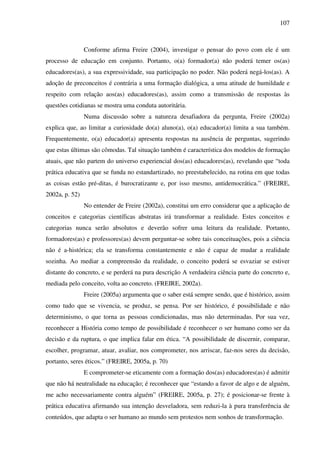 107
Conforme afirma Freire (2004), investigar o pensar do povo com ele é um
processo de educação em conjunto. Portanto, o(a) formador(a) não poderá temer os(as)
educadores(as), a sua expressividade, sua participação no poder. Não poderá negá-los(as). A
adoção de preconceitos é contrária a uma formação dialógica, a uma atitude de humildade e
respeito com relação aos(as) educadores(as), assim como a transmissão de respostas às
questões cotidianas se mostra uma conduta autoritária.
Numa discussão sobre a natureza desafiadora da pergunta, Freire (2002a)
explica que, ao limitar a curiosidade do(a) aluno(a), o(a) educador(a) limita a sua também.
Frequentemente, o(a) educador(a) apresenta respostas na ausência de perguntas, sugerindo
que estas últimas são cômodas. Tal situação também é característica dos modelos de formação
atuais, que não partem do universo experiencial dos(as) educadores(as), revelando que “toda
prática educativa que se funda no estandartizado, no preestabelecido, na rotina em que todas
as coisas estão pré-ditas, é burocratizante e, por isso mesmo, antidemocrática.” (FREIRE,
2002a, p. 52)
No entender de Freire (2002a), constitui um erro considerar que a aplicação de
conceitos e categorias científicas abstratas irá transformar a realidade. Estes conceitos e
categorias nunca serão absolutos e deverão sofrer uma leitura da realidade. Portanto,
formadores(as) e professores(as) devem perguntar-se sobre tais conceituações, pois a ciência
não é a-histórica; ela se transforma constantemente e não é capaz de mudar a realidade
sozinha. Ao mediar a compreensão da realidade, o conceito poderá se esvaziar se estiver
distante do concreto, e se perderá na pura descrição A verdadeira ciência parte do concreto e,
mediada pelo conceito, volta ao concreto. (FREIRE, 2002a).
Freire (2005a) argumenta que o saber está sempre sendo, que é histórico, assim
como tudo que se vivencia, se produz, se pensa. Por ser histórico, é possibilidade e não
determinismo, o que torna as pessoas condicionadas, mas não determinadas. Por sua vez,
reconhecer a História como tempo de possibilidade é reconhecer o ser humano como ser da
decisão e da ruptura, o que implica falar em ética. “A possibilidade de discernir, comparar,
escolher, programar, atuar, avaliar, nos comprometer, nos arriscar, faz-nos seres da decisão,
portanto, seres éticos.” (FREIRE, 2005a, p. 70)
E comprometer-se eticamente com a formação dos(as) educadores(as) é admitir
que não há neutralidade na educação; é reconhecer que “estando a favor de algo e de alguém,
me acho necessariamente contra alguém” (FREIRE, 2005a, p. 27); é posicionar-se frente à
prática educativa afirmando sua intenção desveladora, sem reduzi-la à pura transferência de
conteúdos, que adapta o ser humano ao mundo sem protestos nem sonhos de transformação.
 