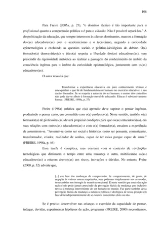 108
Para Freire (2005a, p. 27), “o domínio técnico é tão importante para o
profissional quanto a compreensão política o é para o cidadão. Não é possível separá-los.” A
despolitização da educação, que sempre interessou às classes dominantes, marcou a formação
dos(as) educadores(as) com o academicismo e o tecnicismo, negando a curiosidade
epistemológica e excluindo as questões sociais e político-ideológicas do debate. O(a)
formador(a) democrático(a) e ético(a) respeita a liberdade dos(as) educadores(as), sem
prescindir da rigorosidade metódica ao realizar a passagem do conhecimento do âmbito da
consciência ingênua para o âmbito da curiosidade epistemológica, juntamente com os(as)
educadores(as).
O autor ressalta que:
Transformar a experiência educativa em puro conhecimento técnico é
amesquinhar o que há de fundamentalmente humano no exercício educativo: o seu
caráter formador. Se se respeita a natureza do ser humano, o ensino dos conteúdos
não pode dar-se alheio à formação moral do educando. Educar é substantivamente
formar. (FREIRE, 1998a, p, 37)
Freire (1998a) enfatiza que o(a) aprendiz deve superar o pensar ingênuo,
produzindo o pensar certo, em comunhão com o(a) professor(a). Neste sentido, também o(a)
formador(a) de professores(as) deverá propiciar condições para que os(as) educadores(as), em
suas relações com outros(as) educadores(as) e com o(a) formador(a), ensaiem a experiência
de assumirem-se. “Assumir-se como ser social e histórico, como ser pensante, comunicante,
transformador, criador, realizador de sonhos, capaz de ter raiva porque capaz de amar.”
(FREIRE, 1998a, p. 46)
Essa tarefa é complexa, mas coerente com o contexto de revoluções
tecnológicas que diminuem o tempo entre uma mudança e outra, mobilizando os(as)
educadores(as) a estarem abertos(as) aos riscos, inovações e dúvidas. No entanto, Freire
(2000, p. 32) adverte que,
[...] em face das mudanças de compreensão, de comportamento, de gosto, de
negação de valores ontem respeitados, nem podemos simplesmente nos acomodar,
nem também nos insurgir de maneira emocional. É neste sentido que uma educação
radical não pode jamais prescindir da percepção lúcida da mudança que inclusive
revela a presença interveniente do ser humano no mundo. Faz parte também desta
percepção lúcida da mudança a natureza política e ideológica de nossa posição em
face dela independentemente de se estamos conscientes disto ou não.
Se é preciso desenvolver nas crianças o exercício da capacidade de pensar,
indagar, duvidar, experimentar hipóteses de ação, programar (FREIRE, 2000) necessitamos,
 