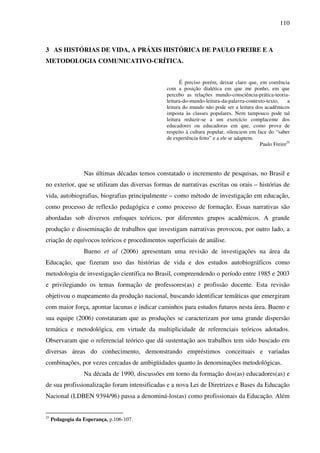 110
3 AS HISTÓRIAS DE VIDA, A PRÁXIS HISTÓRICA DE PAULO FREIRE E A
METODOLOGIA COMUNICATIVO-CRÍTICA.
É preciso porém, deixar claro que, em coerência
com a posição dialética em que me ponho, em que
percebo as relações mundo-consciência-prática-teoria-
leitura-do-mundo-leitura-da-palavra-contexto-texto, a
leitura do mundo não pode ser a leitura dos acadêmicos
imposta às classes populares. Nem tampouco pode tal
leitura reduzir-se a um exercício complacente dos
educadores ou educadoras em que, como prova de
respeito à cultura popular, silenciem em face do “saber
de experiência feito” e a ele se adaptem.
Paulo Freire25
Nas últimas décadas temos constatado o incremento de pesquisas, no Brasil e
no exterior, que se utilizam das diversas formas de narrativas escritas ou orais – histórias de
vida, autobiografias, biografias principalmente – como método de investigação em educação,
como processo de reflexão pedagógica e como processo de formação. Essas narrativas são
abordadas sob diversos enfoques teóricos, por diferentes grupos acadêmicos. A grande
produção e disseminação de trabalhos que investigam narrativas provocou, por outro lado, a
criação de equívocos teóricos e procedimentos superficiais de análise.
Bueno et al (2006) apresentam uma revisão de investigações na área da
Educação, que fizeram uso das histórias de vida e dos estudos autobiográficos como
metodologia de investigação científica no Brasil, compreendendo o período entre 1985 e 2003
e privilegiando os temas formação de professores(as) e profissão docente. Esta revisão
objetivou o mapeamento da produção nacional, buscando identificar temáticas que emergiram
com maior força, apontar lacunas e indicar caminhos para estudos futuros nesta área. Bueno e
sua equipe (2006) constataram que as produções se caracterizam por uma grande dispersão
temática e metodológica, em virtude da multiplicidade de referenciais teóricos adotados.
Observaram que o referencial teórico que dá sustentação aos trabalhos tem sido buscado em
diversas áreas do conhecimento, demonstrando empréstimos conceituais e variadas
combinações, por vezes cercadas de ambigüidades quanto às denominações metodológicas.
Na década de 1990, discussões em torno da formação dos(as) educadores(as) e
de sua profissionalização foram intensificadas e a nova Lei de Diretrizes e Bases da Educação
Nacional (LDBEN 9394/96) passa a denominá-los(as) como profissionais da Educação. Além
25
Pedagogia da Esperança, p.106-107.
 