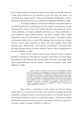 111
disso, as inúmeras reformas instauradas na América Latina, durante esse período, destacavam
o papel dos(as) professores(as) na construção de uma nova escola, que passou a ser
vislumbrada. Esse cenário favoreceu o interesse pelas abordagens autobiográficas e sobre as
histórias de vida de professores(as), que se multiplicaram rapidamente. (BUENO et al, 2006)
As produções acadêmicas envolvendo tais abordagens foram influenciadas por
uma literatura internacional, prioritariamente de origem européia e norte-americana, sem uma
interlocução com a América Latina. Um dos aspectos definidores deste panorama foi o acesso
a textos publicados em Portugal, distribuídos pelo Brasil, que reuniam colaborações de
autores portugueses, suíços, italianos, franceses, com teorias e pesquisas sobre o método
autobiográfico como recurso metodológico e como fonte de pesquisa. As coletâneas lançadas
em Portugal por Antônio Nóvoa, no ano de 1992, intituladas Vidas de professores e Profissão
Professor, tiveram grande repercussão no Brasil. Antes desta coletânea, Nóvoa havia
organizado junto a Mathias Finger o livro O método (auto)biográfico e a formação (1988),
que despertou grande interesse no contexto lusófono e chegou às mãos de pesquisadores(as)
brasileiros. (BUENO et al, 2006)
No ano de 1994, o Grupo de Estudos Docência Memória e Gênero é criado na
Faculdade de Educação da USP, adotando concepções desenvolvidas por Gaston Pineau,
Pierre Dominicé e Marie-Christine Josso, da Universidade de Genebra, e participando de uma
rede de pesquisadores(as) franceses, italianos, canadenses, portugueses, entre outros.
(BUENO et al, 2006)
O que se verifica nos últimos 30 anos é que as transformações do modelo
social desse período são acompanhadas de formas de socialização em que os
processos de individualização e subjetivação encontram um lugar cada vez maior.
A acentuação dessas formas de socialização está ligada às transformações sociais
que contêm a passagem das sociedades nacionais, industrializadas e centralizadas,
para formas de sociedade cujos organismos políticos, sociais e econômicos perdem
sua centralidade, em que as instituições não têm mais a mesma capacidade de
integração e nas quais os ‘indivíduos’ são compelidos a provar mais e mais
iniciativa e autonomia e encontrar neles próprios os recursos e forças para sua
conduta. (BUENO et al, 2006, p. 7)
Neste contexto, a centralidade do sujeito reaparece por meio das Ciências
Sociais, após ter se esvaziado nos anos de 1960 e 1970, mostrando-se despojado da dimensão
essencialista e atemporal conferida a ele pela filosofia clássica, mas fortemente inserido em
uma sociedade sóciohistórica, instável e em permanente mudança. “A disciplina sociológica
pode desenvolver agora uma teoria do ‘ator social’, construindo o sentido de sua experiência e
se fazendo o ‘sujeito’ de sua ação”. (BUENO et al, 2006, p.7)
 
