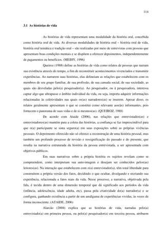 114
3.1 As histórias de vida
As histórias de vida representam uma modalidade da história oral, concebida
como história oral de vida. As diversas modalidades de história oral – história oral de vida,
história oral temática e tradição oral – são realizadas por meio de entrevistas com pessoas que
apresentam boas condições mentais e se dispõem a oferecer depoimentos, independentemente
de pagamentos ou benefícios. (MEIHY, 1996)
Queiroz (1988) define as histórias de vida como relatos de pessoas que narram
sua existência através do tempo, a fim de reconstituir acontecimentos vivenciados e transmitir
experiências. Ao narrarem suas histórias, elas delineiam as relações que estabelecem com os
membros de seu grupo familiar, de sua profissão, de sua camada social, de sua sociedade, as
quais são desveladas pelo(a) pesquisador(a). Ao pesquisador, ou à pesquisadora, interessa
captar algo que ultrapasse o âmbito individual da vida, ou seja, importa adquirir informações
relacionadas às coletividades nas quais os(as) narradores(as) se inserem. Apesar disso, os
relatos geralmente apresentam o que se constitui como relevante aos(às) informantes, pois
fornecem o panorama de suas vidas e de si mesmos(as). (QUEIROZ, 1988)
De acordo com Ataide (2006), nas relações que entrevistados(as) e
entrevistadores(as) mantém para a coleta das histórias, a confiança se faz imprescindível para
que o(a) participante se sinta seguro(a) em suas exposições sobre as próprias vivências
pessoais. O depoimento oferecido não só oferece a reconstrução de uma história pessoal, mas
também um profundo processo de revisão e ressignificação do passado e do presente, que
resulta na narrativa estruturada da história da pessoa entrevistada, a ser apresentada com
objetivos públicos.
Em suas narrativas sobre a própria história os sujeitos revelam como se
compreendem, como interpretam sua auto-imagem e desejam ser conhecidos pelos(as)
leitores(as). Na interação que estabelecem com o(a) entrevistador(a), têm total liberdade para
construírem a própria versão dos fatos, decidindo o que ocultar, divulgando e recriando sua
experiência, relacionada a fatos reais da vida. Nesse processo, a narrativa, objetivada pela
fala, é tecida dentro de uma dimensão temporal que dá significado aos períodos da vida
(infância, adolescência, idade adulta, etc), passa pela criatividade do(a) narrador(a) e se
configura, ganhando existência a partir de um amálgama de experiências vividas, às vezes de
forma inconsciente. (ATAIDE, 2006)
Alarcão (2004) explica que as histórias de vida, narradas pelo(a)
entrevistado(a) em primeira pessoa, ou pelo(a) pesquisador(a) em terceira pessoa, atribuem
 
