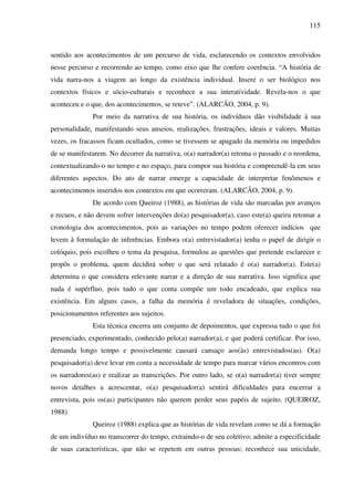 115
sentido aos acontecimentos de um percurso de vida, esclarecendo os contextos envolvidos
nesse percurso e recorrendo ao tempo, como eixo que lhe confere coerência. “A história de
vida narra-nos a viagem ao longo da existência individual. Insere o ser biológico nos
contextos físicos e sócio-culturais e reconhece a sua interatividade. Revela-nos o que
aconteceu e o que, dos acontecimentos, se reteve”. (ALARCÃO, 2004, p. 9).
Por meio da narrativa de sua história, os indivíduos dão visibilidade à sua
personalidade, manifestando seus anseios, realizações, frustrações, ideais e valores. Muitas
vezes, os fracassos ficam ocultados, como se tivessem se apagado da memória ou impedidos
de se manifestarem. No decorrer da narrativa, o(a) narrador(a) retoma o passado e o reordena,
contextualizando-o no tempo e no espaço, para compor sua história e compreendê-la em seus
diferentes aspectos. Do ato de narrar emerge a capacidade de interpretar fenômenos e
acontecimentos inseridos nos contextos em que ocorreram. (ALARCÃO, 2004, p. 9).
De acordo com Queiroz (1988), as histórias de vida são marcadas por avanços
e recuos, e não devem sofrer intervenções do(a) pesquisador(a), caso este(a) queira retomar a
cronologia dos acontecimentos, pois as variações no tempo podem oferecer indícios que
levem à formulação de inferências. Embora o(a) entrevistador(a) tenha o papel de dirigir o
colóquio, pois escolheu o tema da pesquisa, formulou as questões que pretende esclarecer e
propôs o problema, quem decidirá sobre o que será relatado é o(a) narrador(a). Este(a)
determina o que considera relevante narrar e a direção de sua narrativa. Isso significa que
nada é supérfluo, pois tudo o que conta compõe um todo encadeado, que explica sua
existência. Em alguns casos, a falha da memória é reveladora de situações, condições,
posicionamentos referentes aos sujeitos.
Esta técnica encerra um conjunto de depoimentos, que expressa tudo o que foi
presenciado, experimentado, conhecido pelo(a) narrador(a), e que poderá certificar. Por isso,
demanda longo tempo e possivelmente causará cansaço aos(às) entrevistados(as). O(a)
pesquisador(a) deve levar em conta a necessidade de tempo para marcar vários encontros com
os narradores(as) e realizar as transcrições. Por outro lado, se o(a) narrador(a) tiver sempre
novos detalhes a acrescentar, o(a) pesquisador(a) sentirá dificuldades para encerrar a
entrevista, pois os(as) participantes não querem perder seus papéis de sujeito. (QUEIROZ,
1988)
Queiroz (1988) explica que as histórias de vida revelam como se dá a formação
de um indivíduo no transcorrer do tempo, extraindo-o de seu coletivo; admite a especificidade
de suas características, que não se repetem em outras pessoas; reconhece sua unicidade,
 
