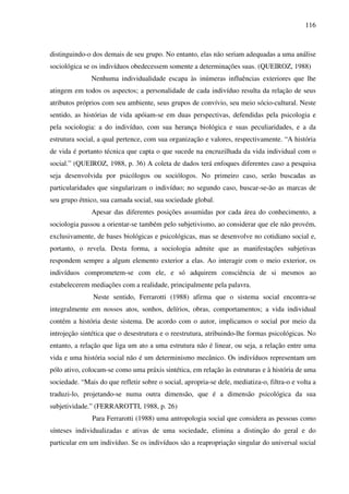 116
distinguindo-o dos demais de seu grupo. No entanto, elas não seriam adequadas a uma análise
sociológica se os indivíduos obedecessem somente a determinações suas. (QUEIROZ, 1988)
Nenhuma individualidade escapa às inúmeras influências exteriores que lhe
atingem em todos os aspectos; a personalidade de cada indivíduo resulta da relação de seus
atributos próprios com seu ambiente, seus grupos de convívio, seu meio sócio-cultural. Neste
sentido, as histórias de vida apóiam-se em duas perspectivas, defendidas pela psicologia e
pela sociologia: a do indivíduo, com sua herança biológica e suas peculiaridades, e a da
estrutura social, a qual pertence, com sua organização e valores, respectivamente. “A história
de vida é portanto técnica que capta o que sucede na encruzilhada da vida individual com o
social.” (QUEIROZ, 1988, p. 36) A coleta de dados terá enfoques diferentes caso a pesquisa
seja desenvolvida por psicólogos ou sociólogos. No primeiro caso, serão buscadas as
particularidades que singularizam o indivíduo; no segundo caso, buscar-se-ão as marcas de
seu grupo étnico, sua camada social, sua sociedade global.
Apesar das diferentes posições assumidas por cada área do conhecimento, a
sociologia passou a orientar-se também pelo subjetivismo, ao considerar que ele não provém,
exclusivamente, de bases biológicas e psicológicas, mas se desenvolve no cotidiano social e,
portanto, o revela. Desta forma, a sociologia admite que as manifestações subjetivas
respondem sempre a algum elemento exterior a elas. Ao interagir com o meio exterior, os
indivíduos comprometem-se com ele, e só adquirem consciência de si mesmos ao
estabelecerem mediações com a realidade, principalmente pela palavra.
Neste sentido, Ferrarotti (1988) afirma que o sistema social encontra-se
integralmente em nossos atos, sonhos, delírios, obras, comportamentos; a vida individual
contém a história deste sistema. De acordo com o autor, implicamos o social por meio da
introjeção sintética que o desestrutura e o reestrutura, atribuindo-lhe formas psicológicas. No
entanto, a relação que liga um ato a uma estrutura não é linear, ou seja, a relação entre uma
vida e uma história social não é um determinismo mecânico. Os indivíduos representam um
pólo ativo, colocam-se como uma práxis sintética, em relação às estruturas e à história de uma
sociedade. “Mais do que refletir sobre o social, apropria-se dele, mediatiza-o, filtra-o e volta a
traduzi-lo, projetando-se numa outra dimensão, que é a dimensão psicológica da sua
subjetividade.” (FERRAROTTI, 1988, p. 26)
Para Ferrarotti (1988) uma antropologia social que considera as pessoas como
sínteses individualizadas e ativas de uma sociedade, elimina a distinção do geral e do
particular em um indivíduo. Se os indivíduos são a reapropriação singular do universal social
 