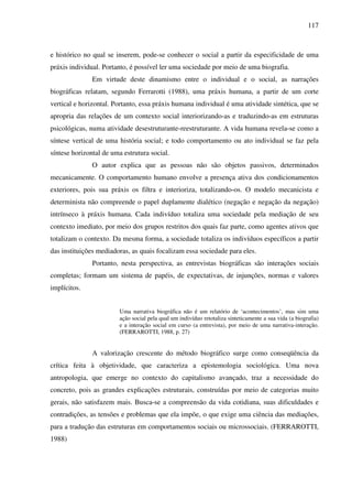 117
e histórico no qual se inserem, pode-se conhecer o social a partir da especificidade de uma
práxis individual. Portanto, é possível ler uma sociedade por meio de uma biografia.
Em virtude deste dinamismo entre o individual e o social, as narrações
biográficas relatam, segundo Ferrarotti (1988), uma práxis humana, a partir de um corte
vertical e horizontal. Portanto, essa práxis humana individual é uma atividade sintética, que se
apropria das relações de um contexto social interiorizando-as e traduzindo-as em estruturas
psicológicas, numa atividade desestruturante-reestruturante. A vida humana revela-se como a
síntese vertical de uma história social; e todo comportamento ou ato individual se faz pela
síntese horizontal de uma estrutura social.
O autor explica que as pessoas não são objetos passivos, determinados
mecanicamente. O comportamento humano envolve a presença ativa dos condicionamentos
exteriores, pois sua práxis os filtra e interioriza, totalizando-os. O modelo mecanicista e
determinista não compreende o papel duplamente dialético (negação e negação da negação)
intrínseco à práxis humana. Cada indivíduo totaliza uma sociedade pela mediação de seu
contexto imediato, por meio dos grupos restritos dos quais faz parte, como agentes ativos que
totalizam o contexto. Da mesma forma, a sociedade totaliza os indivíduos específicos a partir
das instituições mediadoras, as quais focalizam essa sociedade para eles.
Portanto, nesta perspectiva, as entrevistas biográficas são interações sociais
completas; formam um sistema de papéis, de expectativas, de injunções, normas e valores
implícitos.
Uma narrativa biográfica não é um relatório de ‘acontecimentos’, mas sim uma
ação social pela qual um indivíduo retotaliza sinteticamente a sua vida (a biografia)
e a interação social em curso (a entrevista), por meio de uma narrativa-interação.
(FERRAROTTI, 1988, p. 27)
A valorização crescente do método biográfico surge como conseqüência da
crítica feita à objetividade, que caracteriza a epistemologia sociológica. Uma nova
antropologia, que emerge no contexto do capitalismo avançado, traz a necessidade do
concreto, pois as grandes explicações estruturais, construídas por meio de categorias muito
gerais, não satisfazem mais. Busca-se a compreensão da vida cotidiana, suas dificuldades e
contradições, as tensões e problemas que ela impõe, o que exige uma ciência das mediações,
para a tradução das estruturas em comportamentos sociais ou microssociais. (FERRAROTTI,
1988)
 