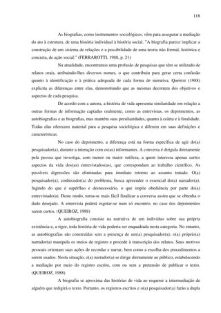118
As biografias, como instrumentos sociológicos, vêm para assegurar a mediação
do ato à estrutura, de uma história individual à história social. ”A biografia parece implicar a
construção de um sistema de relações e a possibilidade de uma teoria não formal, histórica e
concreta, de ação social.” (FERRAROTTI, 1988, p. 21)
Na atualidade, encontramos uma profusão de pesquisas que têm se utilizado de
relatos orais, atribuindo-lhes diversos nomes, o que contribuiu para gerar certa confusão
quanto à identificação e à prática adequada de cada forma de narrativa. Queiroz (1988)
explicita as diferenças entre elas, demonstrando que as mesmas decorrem dos objetivos e
aspectos de cada pesquisa.
De acordo com a autora, a história de vida apresenta similaridade em relação a
outras formas de informação captadas oralmente, como as entrevistas, os depoimentos, as
autobiografias e as biografias, mas mantém suas peculiaridades, quanto à coleta e à finalidade.
Todas elas oferecem material para a pesquisa sociológica e diferem em suas definições e
características.
No caso do depoimento, a diferença está na forma específica de agir do(a)
pesquisador(a), durante a interação com os(as) informantes. A conversa é dirigida diretamente
pela pessoa que investiga, com menor ou maior sutileza, a quem interessa apenas certos
aspectos da vida dos(as) entrevistados(as), que correspondam ao trabalho científico. As
possíveis digressões são eliminadas para imediato retorno ao assunto tratado. O(a)
pesquisador(a), conhecedor(a) do problema, busca apreender o essencial do(a) narrador(a),
fugindo do que é supérfluo e desnecessário, o que impõe obediência por parte do(a)
entrevistado(a). Deste modo, torna-se mais fácil finalizar a conversa assim que se obtenha o
dado desejado. A entrevista poderá esgotar-se num só encontro, no caso dos depoimentos
serem curtos. (QUEIROZ, 1988)
A autobiografia consiste na narrativa de um indivíduo sobre sua própria
existência e, a rigor, toda história de vida poderia ser enquadrada nesta categoria. No entanto,
as autobiografias são construídas sem a presença de um(a) pesquisador(a); o(a) próprio(a)
narrador(a) manipula os meios de registro e procede à transcrição dos relatos. Seus motivos
pessoais orientam suas ações de recordar e narrar, bem como a escolha dos procedimentos a
serem usados. Nesta situação, o(a) narrador(a) se dirige diretamente ao público, estabelecendo
a mediação por meio do registro escrito, com ou sem a pretensão de publicar o texto.
(QUEIROZ, 1988)
A biografia se aproxima das histórias de vida ao requerer a intermediação de
alguém que redigirá o texto. Portanto, os registros escritos e o(a) pesquisador(a) farão a dupla
 