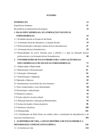 SUMÁRIO
INTRODUÇÃO 13
Experiências fundantes 15
Do problema ao delineamento da pesquisa 22
1 OS(AS) EDUCADORES(AS): SUA FORMAÇÃO E SEUS/SUAS
FORMADORES(AS) 34
1.1 O trabalho docente no Estado de São Paulo 35
1.2 A formação inicial de educadores e a atuação docente 43
1.3 Profissionalização e educação contínua dos(as) educadores(as) 47
1.4 A formação dos(as) formadores(as) 59
1.5 Potencialidades da práxis freireana para a reflexão e a ação na educação dos(as)
professores(as) e na formação dos(as) formadores(as) 68
2 CONTRIBUIÇÕES DE PAULO FREIRE PARA A EDUCAÇÃO DOS(AS)
EDUCADORES(AS) E DE SEUS(SUAS) FORMADORES(AS) 73
2.1 Subjetividade e Objetividade 79
2.2 Humanização e Desumanização 81
2.3 Libertação e Dominação 82
2.4 Transformação e Adaptação 84
2.5 Oprimido e Opressor 85
2.6 Inacabamento, inconclusão dos seres humanos 87
2.7 Seres condicionados e seres determinados 88
2.8 Sectarização e radicalização 90
2.9 Denúncia e anúncio 92
2.10 Ação cultural e invasão cultural 93
2.11 Educação bancária e educação problematizadora 95
2.12 Leitura do mundo e leitura da palavra 98
2.13 Docência e discência 100
2.14 Dialogicidade 102
2.15. Contribuições de Paulo Freire aos estudos sobre a constituição de educadores(as) e de
seus(suas) formadores(as) 104
3 AS HISTÓRIAS DE VIDA, A PRÁXIS HISTÓRICA DE PAULO FREIRE E A
METODOLOGIA COMUNICATIVO-CRÍTICA 110
3.1 As histórias de vida 114
 