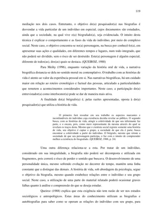 119
mediação nos dois casos. Entretanto, o objetivo do(a) pesquisador(a) nas biografias é
desvendar a vida particular de um indivíduo em especial, cujos documentos são estudados,
ainda que a sociedade, na qual vive o(a) biografado(a), seja evidenciada. O intuito desta
técnica é explicar o comportamento e as fases da vida do indivíduo, por meio do complexo
social. Neste caso, o objetivo concentra-se no(a) personagem, na busca por conhecê-lo(a), em
apresentar suas ações e qualidades, em diferentes tempos e lugares, num todo integrado, que
não poderá ser dividido, sem o risco de ser destruído. Este(a) personagem é alguém especial,
diferente de todos(as), dos(as) quais se destaca. (QUEIROZ, 1988)
Para Meihy (1996), enquanto variação da história oral de vida, a narrativa
biográfica distancia-se dela no sentido moral ou contemplativo. O trabalho com as histórias de
vida é atento ao valor da experiência pessoal em si. Nas narrativas biográficas, há um cuidado
maior em relação ao roteiro cronológico e factual das pessoas, articulado a particularidades
que remetem a acontecimentos considerados importantes. Neste caso, a participação do(a)
entrevistador(a) como interlocutor(a) pode se dar de maneira mais ativa.
A finalidade do(a) biógrafo(a) é, pelas razões apresentadas, oposta à do(a)
pesquisador(a) que utiliza a história de vida.
O primeiro fará ressaltar em seu trabalho os aspectos marcantes e
inconfundíveis do indivíduo cuja existência decidiu revelar ao público. O segundo
busca, com as histórias de vida, atingir a coletividade de que seu informante faz
parte, e o encara, pois, como mero representante da mesma através do qual se
revelam os traços desta. Mesmo que o cientista social registre somente uma história
de vida, seu objetivo é captar o grupo, a sociedade de que ela é parte; busca
encontrar a coletividade a partir do indivíduo. O biógrafo, mesmo que retrate a
sociedade de que seu personagem participa, o faz com o intuito de compreender
melhor a existência do biografado. (QUEIROZ, 1988, p. 24)
Uma outra diferença relaciona-se a esta. Por tratar de um indivíduo,
considerado em sua integralidade, a biografia não poderá ser decomposta e utilizada em
fragmentos, pois correrá o risco de perder o sentido que buscava. O desenvolvimento de uma
personalidade única, mesmo sofrendo evolução no decorrer do tempo, mantém uma linha
constante que a distingue das demais. A história de vida, sob abordagem da psicologia, segue
o objetivo da biografia, mesmo quando estabelece relações entre o indivíduo e seu grupo
social. Neste caso, a utilização de uma parte do material relatado poderá ocasionar graves
falhas quanto à análise e compreensão do que se deseja estudar.
Queiroz (1988) explica que esta exigência não tem razão de ser nos estudos
sociológicos e antropológicos. Estas áreas do conhecimento utilizam as biografias e
autobiografias para saber como se operam as relações do indivíduo com seu grupo, para
 