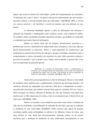 120
captar o que ocorre no interior das coletividades, a partir dos comportamentos dos indivíduos.
“O indivíduo não é mais o ‘único’; ele agora é uma pessoa indeterminada, que nem mesmo é
necessário nomear, é somente unidade dentro da coletividade.” (QUEIROZ, 1988, p. 24) Por
isso, torna-se possível, e até inevitável, o recorte do material, que será utilizado em suas
facetas.
As diferentes finalidades quanto à coleta de informações não eliminam a
utilização das biografias e autobiografias pelos cientistas sociais, como material de análise.
Ao contrário, ambas constituirão excelentes repositórios de dados, que poderão ser verificados
e completados por outras fontes de informações.
Quanto aos limites deste tipo de pesquisa, historicamente questiona-se o
problema que envolve a interferência da subjetividade do(a) narrador(a), vista como algo que
falseia perniciosamente as entrevistas. Porém, o contra-argumento de estudiosos(as), que
acreditaram no potencial das histórias de vida para a pesquisa sociológica, demonstrou que os
comportamentos e valores encontrados nas memórias dos mais velhos permitem conhecer o
que havia no passado, e que se perdeu com o tempo, mesmo quando as pessoas não vivem
mais na organização da qual participavam.
Realmente, se a memória de determinados valores e comportamentos se
desfizesse com o desaparecimento das organizações sociais, então seria impossível
a utilização dos relatos orais em geral, e das histórias de vida em particular, na
análise de coletividades e sociedades. (QUEIROZ, 1988, p. 26)
Alertas feitos por pesquisadores(as) sobre tal abordagem indicam a necessidade
de considerar outros materiais que a complementem; esclarecem que têm longa duração e são
cansativas, devendo ser empregadas com intervalos; além disso, o alongamento no tempo é
acrescido pela transcrição, que também consome horas para ser concluída. Por isso, torna-se
difícil conseguir um número suficiente de histórias de vida, que forneçam uma ampla base
empírica para se obter algum grau de certeza, a não ser em pesquisas que se desenvolvem em
vários anos. (QUEIROZ, 1988)
Embora se considere a necessidade de acrescentar outras fontes às histórias de
vida, não são invalidadas as possibilidades de utilização de uma única, para que se conheçam
os problemas de uma coletividade. QUEIROZ (1988) esclarece que, apesar da pesquisa
sociológica ganhar maior profundidade ao utilizar-se de diferentes formas de coleta, uma
única história de vida, desde que convenientemente analisada, poderá ser de enorme
relevância para a definição de problemas de uma coletividade, principalmente se o(a)
 