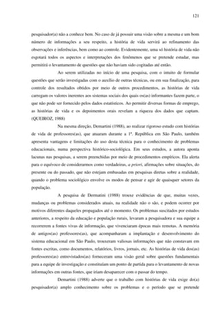 121
pesquisador(a) não a conhece bem. No caso de já possuir uma visão sobre a mesma e um bom
número de informações a seu respeito, a história de vida servirá ao refinamento das
observações e inferências, bem como ao controle. Evidentemente, uma só história de vida não
esgotará todos os aspectos e interpretações dos fenômenos que se pretende estudar, mas
permitirá o levantamento de questões que não haviam sido cogitadas até então.
Ao serem utilizadas no início de uma pesquisa, com o intuito de formular
questões que serão investigadas com o auxílio de outras técnicas, ou em sua finalização, para
controle dos resultados obtidos por meio de outros procedimentos, as histórias de vida
carregam os valores inerentes aos sistemas sociais dos quais os(as) informantes fazem parte, o
que não pode ser fornecido pelos dados estatísticos. Ao permitir diversas formas de emprego,
as histórias de vida e os depoimentos orais revelam a riqueza dos dados que captam.
(QUEIROZ, 1988)
Na mesma direção, Demartini (1988), ao realizar rigoroso estudo com histórias
de vida de professores(as), que atuaram durante a 1ª. República em São Paulo, também
apresenta vantagens e limitações do uso desta técnica para o conhecimento de problemas
educacionais, numa perspectiva histórico-sociológica. Em seus estudos, a autora aponta
lacunas nas pesquisas, a serem preenchidas por meio de procedimentos empíricos. Ela alerta
para o equívoco de considerarmos como verdadeiras, a priori, afirmações sobre situações, do
presente ou do passado, que não estejam embasadas em pesquisas diretas sobre a realidade,
quando o problema sociológico envolve os modos de pensar e agir de quaisquer setores da
população.
A pesquisa de Dermatini (1988) trouxe evidências de que, muitas vezes,
mudanças ou problemas considerados atuais, na realidade não o são, e podem ocorrer por
motivos diferentes daqueles propagados até o momento. Os problemas suscitados por estudos
anteriores, a respeito da educação e população rurais, levaram a pesquisadora e sua equipe a
recorrerem a fontes vivas de informação, que vivenciaram épocas mais remotas. A memória
de antigos(as) professores(as), que acompanharam a implantação e desenvolvimento do
sistema educacional em São Paulo, trouxeram valiosas informações que não constavam em
fontes escritas, como documentos, relatórios, livros, jornais, etc. As histórias de vida dos(as)
professores(as) entrevistados(as) forneceram uma visão geral sobre questões fundamentais
para a equipe de investigação e constituíam um ponto de partida para o levantamento de novas
informações em outras fontes, que iriam desaparecer com o passar do tempo.
Demartini (1988) adverte que o trabalho com histórias de vida exige do(a)
pesquisador(a) amplo conhecimento sobre os problemas e o período que se pretende
 
