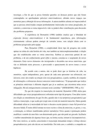 122
investigar, a fim de que se possa formular questões ou destacar pontos que não foram
contemplados ou aprofundados pelos(as) entrevistados(as), abrindo novos espaços nas
memórias para a obtenção de novas informações. A autora também salienta ser imprescindível
que as pessoas entrevistadas estejam profundamente interessadas nos temas pesquisados, do
contrário, a entrevista se torna impossível e não se poderá obter contribuições para discussão
dos problemas propostos.
A experiência de Dermartini (1988) também sinaliza que a liberdade de
expressão dos(as) entrevistados(as) é de fundamental importância, pois informações
extremamente valiosas podem emergir de variados temas, sem relação direta com os
problemas pesquisados pela equipe.
Para Demartini (1988), a complexidade deste tipo de pesquisa não reside
apenas na coleta de cada história de vida, mas também na intercomplementaridade e relação
que são estabelecidas entre as várias entrevistas. Embora as entrevistas partam de um
problema, e de um conhecimento geral sobre o mesmo, constata-se o surgimento de novos
elementos. Estes novos elementos são incorporados e discutidos nas novas entrevistas, que
vão se definindo neste processo, e provocando o aparecimento de novos temas e novas
hipóteses.
De acordo com a autora, não se pode dizer que as histórias de vida, ou
memórias, sejam independentes, pois, apesar de cada uma apresentar seu referencial, seu
universo, estes são criados na relação com o(a) pesquisador(a), a partir, também, do conjunto
de informações e referenciais dos(as) outros(as) entrevistados(as). “O pesquisador que realiza
as primeiras entrevistas é diferente daquele que já as analisou, que encontrou nelas novas
indagações. Há um enriquecimento constante neste caminhar.” (DEMARTINI, 1988, p. 61)
No que diz respeito às transcrições do material, Demartini (1988) alerta para
dificuldades que os(as) pesquisadores(as) enfrentam neste tipo de pesquisa. Uma delas ocorre
em relação ao entendimento do que foi dito, quando não é o(a) próprio(a) pesquisador(a) que
realiza a transcrição, o que acaba por exigir uma revisão do material transcrito. Outra grande
dificuldade refere-se à necessidade de fazer o discurso escrito parecer o mais fiel possível ao
discurso falado. É muito difícil retratar no texto escrito o clima da entrevista, os gestos, a voz,
a entonação, as ênfases manifestadas pelo(a) narrador(a). Erros quanto à pontuação podem
modificar o sentido de uma fala e um determinado gesto, que não pode ser gravado, facilitaria
o melhor entendimento de algumas frases que, na forma escrita, tornam-se incompreensíveis.
Por estes motivos, as tarefas concernentes à transcrição demandam tempo e esforço dos(as)
pesquisadores(as), pois não devem ser transferidas. Em todo caso, o cuidado e o empenho no
 