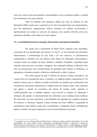 123
trato com o texto escrito não garantirá a correspondência com as memórias faladas, e acabará
por transformar-se em outro material.
Após seu trabalho com memórias, obtidas por meio de histórias de vida,
Demartini (1988) conclui que a experiência é de valor inestimável para o(a) pesquisador(a),
pois lhe proporciona enriquecimento teórico, resultante de contínuo envolvimento e
questionamento em relação ao processo de pesquisa, pois acarreta reflexões acerca dos
referenciais adotados e das formas de se fazer ciência.
3.2 A contribuição freireana à pesquisa educacional, na perspectiva biográfica
De acordo com o pensamento de Paulo Freire, enquanto seres inacabados,
conscientes de seu inacabamento, que buscam ser mais26
, os seres humanos têm procurado,
historicamente, a transformação de suas vidas e de seus contextos, ao perceberem-se
condicionados e limitados em seus direitos, pelas formas de dominação, discriminação e
exclusão criadas nas relações de classe. Homens e mulheres, desafiados e desafiadas pelas
situações opressoras que vivenciam e repugnam, têm instaurado inúmeras e diferentes lutas
pela sua humanização, pelo reconhecimento da igualdade, pelo respeito às diferenças, ao
aprenderem e ensinarem, agirem e refletirem, mobilizando o corpo e a palavra.
Por serem capazes de ação e reflexão, de fazerem escolhas orientadas à sua
vocação ética ou à transgressão desta, os homens e as mulheres podem comprometer-se. No
entanto, é preciso que se saibam no mundo, envolvidos em situações que condicionam suas
consciências, procurando intencioná-las à própria forma de estarem sendo. Cabe esclarecer
que apenas a tomada de consciência das formas de estarem sendo, captando os
condicionamentos que a realidade impinge e que ofuscam as relações de exploração e
alienação, não garante o comprometimento dos indivíduos com a mudança desta realidade.
Por outro lado, sem esta consciência, as possibilidades de superação das condições desiguais
de existência se desfazem. Segundo a práxis histórica de Freire (2003b), a capacidade de
compromisso exige reflexão e ação, pois a imobilidade e a adaptação, frente à realidade que
oprime e coisifica, não gera compromisso com um futuro diferente do presente.
26
A categoria ser mais, desenvolvida por Paulo Freire, articula-se a outros conceitos relacionados à sua visão
antropológica, tais como inédito viável, inacabamento, possibilidade histórica, e representa o desafio da
libertação dos(as) oprimidos(as) como busca de humanização. O diálogo crítico e problematizador possibilita
aos(às) oprimidos(as) a construção de caminhos concretos para a realização de seu ser mais. (ZITKOSKI, 2008)
 