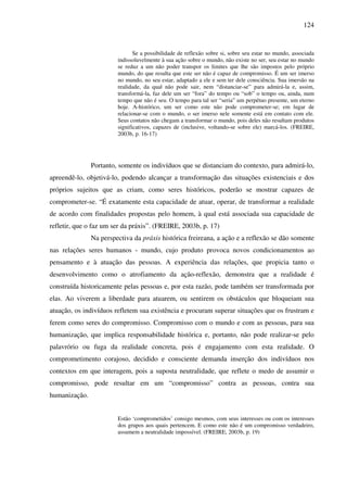 124
Se a possibilidade de reflexão sobre si, sobre seu estar no mundo, associada
indissoluvelmente à sua ação sobre o mundo, não existe no ser, seu estar no mundo
se reduz a um não poder transpor os limites que lhe são impostos pelo próprio
mundo, do que resulta que este ser não é capaz de compromisso. É um ser imerso
no mundo, no seu estar, adaptado a ele e sem ter dele consciência. Sua imersão na
realidade, da qual não pode sair, nem “distanciar-se” para admirá-la e, assim,
transformá-la, faz dele um ser “fora” do tempo ou “sob” o tempo ou, ainda, num
tempo que não é seu. O tempo para tal ser “seria” um perpétuo presente, um eterno
hoje. A-histórico, um ser como este não pode comprometer-se; em lugar de
relacionar-se com o mundo, o ser imerso nele somente está em contato com ele.
Seus contatos não chegam a transformar o mundo, pois deles não resultam produtos
significativos, capazes de (inclusive, voltando-se sobre ele) marcá-los. (FREIRE,
2003b, p. 16-17)
Portanto, somente os indivíduos que se distanciam do contexto, para admirá-lo,
apreendê-lo, objetivá-lo, podendo alcançar a transformação das situações existenciais e dos
próprios sujeitos que as criam, como seres históricos, poderão se mostrar capazes de
comprometer-se. “É exatamente esta capacidade de atuar, operar, de transformar a realidade
de acordo com finalidades propostas pelo homem, à qual está associada sua capacidade de
refletir, que o faz um ser da práxis”. (FREIRE, 2003b, p. 17)
Na perspectiva da práxis histórica freireana, a ação e a reflexão se dão somente
nas relações seres humanos - mundo, cujo produto provoca novos condicionamentos ao
pensamento e à atuação das pessoas. A experiência das relações, que propicia tanto o
desenvolvimento como o atrofiamento da ação-reflexão, demonstra que a realidade é
construída historicamente pelas pessoas e, por esta razão, pode também ser transformada por
elas. Ao viverem a liberdade para atuarem, ou sentirem os obstáculos que bloqueiam sua
atuação, os indivíduos refletem sua existência e procuram superar situações que os frustram e
ferem como seres do compromisso. Compromisso com o mundo e com as pessoas, para sua
humanização, que implica responsabilidade histórica e, portanto, não pode realizar-se pelo
palavrório ou fuga da realidade concreta, pois é engajamento com esta realidade. O
comprometimento corajoso, decidido e consciente demanda inserção dos indivíduos nos
contextos em que interagem, pois a suposta neutralidade, que reflete o medo de assumir o
compromisso, pode resultar em um “compromisso” contra as pessoas, contra sua
humanização.
Estão ‘comprometidos’ consigo mesmos, com seus interesses ou com os interesses
dos grupos aos quais pertencem. E como este não é um compromisso verdadeiro,
assumem a neutralidade impossível. (FREIRE, 2003b, p. 19)
 