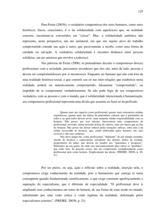 125
Para Freire (2003b), o verdadeiro compromisso dos seres humanos, como seres
históricos, éticos, conscientes, é o da solidariedade com aqueles(as) que, na realidade
concreta, encontram-se convertidos em “coisas”. Mas, a solidariedade autêntica não
representa, nesta perspectiva, um ato unilateral, em que um sujeito ativo do trabalho
comprometido estende sua ação a outro, que passivamente a recebe, como uma forma de
caridade ou salvação. A verdadeira solidariedade é encontro dinâmico entre pessoas
solidárias, um ato amoroso que envolve a todos(as).
Nas palavras de Freire (200b), se pretendemos discutir o compromisso dos(as)
profissionais com a sociedade, precisamos reconhecer que eles são, antes de tudo, pessoas e
devem ser comprometidos(as) por si mesmos(as). Enquanto ser humano que não está fora de
uma realidade histórico-social, e que constrói seu eu nas inter-relações que estabelece nesta
realidade, poderá ser autenticamente comprometido, falsamente “comprometido”, ou
impedido de se comprometer verdadeiramente. Se não pode fugir de seu compromisso
verdadeiro, com as pessoas e com o mundo, que é solidariedade intencionada à humanização,
seu compromisso profissional representa uma dívida que assumiu ao fazer-se na profissão.
Quanto mais me capacito como profissional, quanto mais sistematizo minhas
experiências, quanto mais me utilizo do patrimônio cultural, que é patrimônio de
todos e ao qual todos devem servir, mais aumenta minha responsabilidade com os
homens. Não posso, por isso mesmo, burocratizar meu compromisso de
profissional, servindo, numa inversão dolosa de valores, mais aos meios que ao fim
do homem. Não posso me deixar seduzir pelas tentações míticas, entre elas a da
minha escravidão às técnicas, que, sendo elaboradas pelos homens, são suas
escravas e não suas senhoras.
Não devo julgar-me, como profissional, “habitante” de um mundo estranho;
mundo de técnicos e especialistas salvadores dos demais, donos da verdade,
proprietários do saber, que devem ser doados aos “ignorantes e incapazes”.
Habitantes de um gueto, de onde saio messianicamente para salvar os “perdidos”,
que estão fora. Se procedo assim, não me comprometo verdadeiramente como
profissional nem como homem. Simplesmente me alieno. (FREIRE, 2003b, p. 20-
21)
Por ser práxis, ou seja, ação e reflexão sobre a realidade, inserção nela, o
compromisso exige conhecimento da realidade, pois o humanismo que carrega se torna
conseqüente quando fundamentado cientificamente, o que exige constante aperfeiçoamento e
superação do especialismo, que é diferente de especialidade. “O profissional deve ir
ampliando seus conhecimentos em torno do homem, de sua forma de estar sendo no mundo,
substituindo por uma visão crítica a visão ingênua da realidade, deformada pelos
especialismos estreitos”. (FREIRE, 2003b, p. 21)
 
