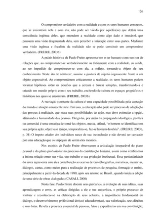 126
O compromisso verdadeiro com a realidade e com os seres humanos concretos,
que se encontram nela e com ela, não pode ser vivido por aqueles(as) que detêm uma
consciência ingênua deles, que entendem a realidade como algo dado e imutável, que
possuem uma visão fragmentada dela, sem perceber a interação entre suas partes. Mediante
uma visão ingênua e focalista da realidade não se pode constituir um compromisso
verdadeiro. (FREIRE, 2003b)
A práxis histórica de Paulo Freire apresenta-nos o ser humano como um ser de
relações que, ao comprometer-se verdadeiramente ou falsamente com a realidade, ou ainda,
ao ser impedido de comprometer-se com ela, a reflete, tornando-a objeto de seu
conhecimento. Neste ato de conhecer, assume a postura de sujeito cognoscente frente a um
objeto cognoscível. Ao compreenderem criticamente a realidade, os seres humanos podem
levantar hipóteses sobre os desafios que a cercam e buscar soluções, transformando-a e
criando um mundo próprio com o seu trabalho, enchendo de cultura os espaços geográficos e
históricos nos quais se encontram. (FREIRE, 2003b)
A recriação constante da cultura é uma capacidade possibilitada pela captação
do mundo e atuação consciente nele. Por isso, a educação não pode ser processo de adaptação
das pessoas à realidade, que mata suas possibilidades de ação, mas deve estimular a opção,
afirmando a humanidade das pessoas. Dirigi-las, por meio da propaganda ideológica, política
ou comercial é uma tentativa de torná-las objetos, massa. Afinal, “o homem se identifica com
sua própria ação; objetiva o tempo, temporaliza-se, faz-se homem-história”. (FREIRE, 2003b,
p. 31) O ímpeto criador dos indivíduos nasce de sua inconclusão e não deverá ser cerceado
por uma educação que os impeçam de serem eles mesmos.
Nos escritos de Paulo Freire observamos a articulação inseparável do plano
pessoal e do plano profissional no processo da constituição humana, assim como verificamos
a íntima relação entre sua vida, seu trabalho e sua produção intelectual. Essa particularidade
do autor representa uma rica contribuição ao acervo de (auto)biografias, narrativas, memórias,
diálogos, cartas, como meios para a realização de processos de pesquisa, formação e ensino,
principalmente a partir da década de 1980, após seu retorno ao Brasil , quando inicia a edição
de uma série de obras dialogadas (CASALI, 2008)
Nesta fase, Paulo Freire discute seus percursos, a evolução de suas idéias, suas
aprendizagens e erros, as críticas dirigidas a ele e sua autocrítica, o próprio processo de
lembrar e reconhecer-se na elaboração de seus achados, a importância fundamental do
diálogo, o desenvolvimento profissional dos(as) educadores(as), sua valorização, seus direitos
e suas lutas. Revela a presença essencial de pessoas, fatos e experiências em sua constituição;
 