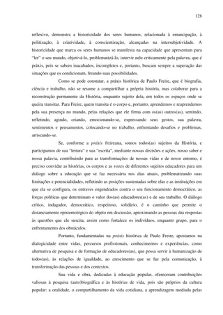 128
reflexivo, demonstra a historicidade dos seres humanos, relacionada à emancipação, à
politização, à criatividade, à conscientização, alcançadas na intersubjetividade. A
historicidade que marca os seres humanos se manifesta na capacidade que apresentam para
“ler” o seu mundo, objetivá-lo, problematizá-lo, intervir nele criticamente pela palavra, que é
práxis, pois se sabem inacabados, incompletos e, portanto, buscam sempre a superação das
situações que os condicionam, freando suas possibilidades.
Como se pode constatar, a práxis histórica de Paulo Freire, que é biografia,
ciência e trabalho, não se resume a compartilhar a própria história, mas colaborar para a
reconstrução permanente da História, enquanto sujeito dela, em todos os espaços onde se
queira transitar. Para Freire, quem transita é o corpo e, portanto, aprendemos e reaprendemos
pela sua presença no mundo, pelas relações que ele firma com os(as) outros(as), sentindo,
refletindo, agindo, criando, emocionando-se, expressando seus gestos, sua palavra,
sentimentos e pensamentos, colocando-se no trabalho, enfrentando desafios e problemas,
arriscando-se.
Se, conforme a práxis freireana, somos todos(as) sujeitos da História, e
participamos de sua “leitura” e sua “escrita”, mediante nossas decisões e ações, nosso saber e
nossa palavra, contribuindo para as transformações de nossas vidas e de nosso entorno, é
preciso convidar as histórias, os corpos e as vozes de diferentes sujeitos educadores para um
diálogo sobre a educação que se faz necessária nos dias atuais, problematizando suas
limitações e potencialidades, refletindo as posições sustentadas sobre elas e as instituições em
que ela se configura, os entraves engendrados contra o seu funcionamento democrático, as
forças políticas que determinam o valor dos(as) educadores(as) e de seu trabalho. O diálogo
crítico, indagador, democrático, respeitoso, solidário, é o caminho que permite o
distanciamento epistemológico do objeto em discussão, aproximando as pessoas das respostas
às questões que ele suscita, assim como fortalece os indivíduos, enquanto grupo, para o
enfrentamento dos obstáculos.
Portanto, fundamentadas na práxis histórica de Paulo Freire, apostamos na
dialogicidade entre vidas, percursos profissionais, conhecimentos e experiências, como
alternativa de pesquisa e de formação de educadores(as), que possa servir à humanização de
todos(as), às relações de igualdade, ao crescimento que se faz pela comunicação, à
transformação das pessoas e dos contextos.
Sua vida e obra, dedicadas à educação popular, ofereceram contribuições
valiosas à pesquisa (auto)biográfica e às histórias de vida, pois são próprios da cultura
popular: a oralidade, o compartilhamento da vida cotidiana, a aprendizagem mediada pelas
 