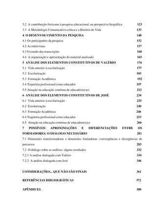 3.2 A contribuição freireana à pesquisa educacional, na perspectiva biográfica 123
3.3 A Metodologia Comunicativo-crítica e a História de Vida 133
4 O DESENVOLVIMENTO DA PESQUISA 148
4.1 Os participantes da pesquisa 152
4.2 As entrevistas 157
4.3 O estudo das transcrições 160
4.4 A organização e apresentação do material analisado 165
5 ANÁLISE DOS ELEMENTOS CONSTITUTIVOS DE VALÉRIO 176
5.1 Vida anterior à escolarização 177
5.2 Escolarização 183
5.3 Formação Acadêmica 192
5.4 Trajetória profissional como educador 197
5.5 Atuação na educação contínua de educadores(as) 212
6 ANÁLISE DOS ELEMENTOS CONSTITUTIVOS DE JOSÉ 234
6.1 Vida anterior à escolarização 235
6.2 Escolarização 240
6.3 Formação Acadêmica 246
6.4 Trajetória profissional como educador 253
6.5 Atuação na educação contínua de educadores(as) 266
7 POSSÍVEIS APROXIMAÇÕES E DIFERENCIAÇÕES ENTRE OS
FORMADORES: O DIÁLOGO NECESSÁRIO 281
7.1 Dimensões transformadoras e dimensões limitadoras: convergências e divergências de
percursos 283
7.2 O diálogo sobre as análises: alguns resultados 332
7.2.1 A análise dialogada com Valério 334
7.2.2 A análise dialogada com José 346
CONSIDERAÇÕES... QUE NÃO SÃO FINAIS 361
REFERÊNCIAS BIBLIOGRÁFICAS 372
APÊNDICES 380
 