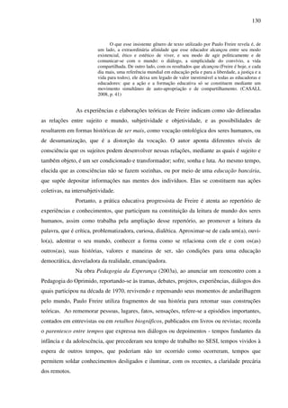 130
O que esse insistente gênero de texto utilizado por Paulo Freire revela é, de
um lado, a extraordinária afinidade que esse educador alcançou entre seu modo
existencial, ético e estético de viver, e seu modo de agir politicamente e de
comunicar-se com o mundo: o diálogo, a simplicidade do convívio, a vida
compartilhada. De outro lado, com os resultados que alcançou (Freire é hoje, e cada
dia mais, uma referência mundial em educação pela e para a liberdade, a justiça e a
vida para todos), ele deixa um legado de valor inestimável a todas as educadoras e
educadores: que a ação e a formação educativa só se constituem mediante um
movimento simultâneo de auto-apropriação e de compartilhamento. (CASALI,
2008, p. 41)
As experiências e elaborações teóricas de Freire indicam como são delineadas
as relações entre sujeito e mundo, subjetividade e objetividade, e as possibilidades de
resultarem em formas históricas de ser mais, como vocação ontológica dos seres humanos, ou
de desumanização, que é a distorção da vocação. O autor aponta diferentes níveis de
consciência que os sujeitos podem desenvolver nessas relações, mediante as quais é sujeito e
também objeto, é um ser condicionado e transformador; sofre, sonha e luta. Ao mesmo tempo,
elucida que as consciências não se fazem sozinhas, ou por meio de uma educação bancária,
que supõe depositar informações nas mentes dos indivíduos. Elas se constituem nas ações
coletivas, na intersubjetividade.
Portanto, a prática educativa progressista de Freire é atenta ao repertório de
experiências e conhecimentos, que participam na constituição da leitura de mundo dos seres
humanos, assim como trabalha pela ampliação desse repertório, ao promover a leitura da
palavra, que é crítica, problematizadora, curiosa, dialética. Aproximar-se de cada um(a), ouvi-
lo(a), adentrar o seu mundo, conhecer a forma como se relaciona com ele e com os(as)
outros(as), suas histórias, valores e maneiras de ser, são condições para uma educação
democrática, desveladora da realidade, emancipadora.
Na obra Pedagogia da Esperança (2003a), ao anunciar um reencontro com a
Pedagogia do Oprimido, reportando-se às tramas, debates, projetos, experiências, diálogos dos
quais participou na década de 1970, revivendo e repensando seus momentos de andarilhagem
pelo mundo, Paulo Freire utiliza fragmentos de sua história para retomar suas construções
teóricas. Ao rememorar pessoas, lugares, fatos, sensações, refere-se a episódios importantes,
contados em entrevistas ou em retalhos biográficos, publicados em livros ou revistas; recorda
o parentesco entre tempos que expressa nos diálogos ou depoimentos - tempos fundantes da
infância e da adolescência, que precederam seu tempo de trabalho no SESI, tempos vividos à
espera de outros tempos, que poderiam não ter ocorrido como ocorreram, tempos que
permitem soldar conhecimentos desligados e iluminar, com os recentes, a claridade precária
dos remotos.
 