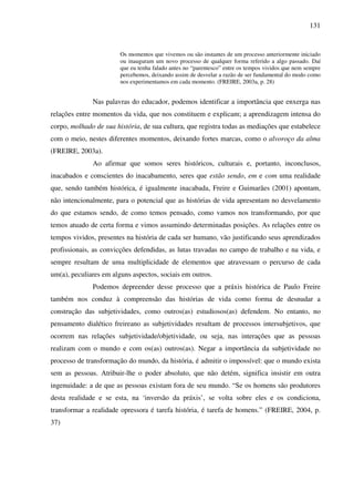 131
Os momentos que vivemos ou são instantes de um processo anteriormente iniciado
ou inauguram um novo processo de qualquer forma referido a algo passado. Daí
que eu tenha falado antes no “parentesco” entre os tempos vividos que nem sempre
percebemos, deixando assim de desvelar a razão de ser fundamental do modo como
nos experimentamos em cada momento. (FREIRE, 2003a, p. 28)
Nas palavras do educador, podemos identificar a importância que enxerga nas
relações entre momentos da vida, que nos constituem e explicam; a aprendizagem intensa do
corpo, molhado de sua história, de sua cultura, que registra todas as mediações que estabelece
com o meio, nestes diferentes momentos, deixando fortes marcas, como o alvoroço da alma
(FREIRE, 2003a).
Ao afirmar que somos seres históricos, culturais e, portanto, inconclusos,
inacabados e conscientes do inacabamento, seres que estão sendo, em e com uma realidade
que, sendo também histórica, é igualmente inacabada, Freire e Guimarães (2001) apontam,
não intencionalmente, para o potencial que as histórias de vida apresentam no desvelamento
do que estamos sendo, de como temos pensado, como vamos nos transformando, por que
temos atuado de certa forma e vimos assumindo determinadas posições. As relações entre os
tempos vividos, presentes na história de cada ser humano, vão justificando seus aprendizados
profissionais, as convicções defendidas, as lutas travadas no campo de trabalho e na vida, e
sempre resultam de uma multiplicidade de elementos que atravessam o percurso de cada
um(a), peculiares em alguns aspectos, sociais em outros.
Podemos depreender desse processo que a práxis histórica de Paulo Freire
também nos conduz à compreensão das histórias de vida como forma de desnudar a
construção das subjetividades, como outros(as) estudiosos(as) defendem. No entanto, no
pensamento dialético freireano as subjetividades resultam de processos intersubjetivos, que
ocorrem nas relações subjetividade/objetividade, ou seja, nas interações que as pessoas
realizam com o mundo e com os(as) outros(as). Negar a importância da subjetividade no
processo de transformação do mundo, da história, é admitir o impossível: que o mundo exista
sem as pessoas. Atribuir-lhe o poder absoluto, que não detém, significa insistir em outra
ingenuidade: a de que as pessoas existam fora de seu mundo. “Se os homens são produtores
desta realidade e se esta, na ‘inversão da práxis’, se volta sobre eles e os condiciona,
transformar a realidade opressora é tarefa história, é tarefa de homens.” (FREIRE, 2004, p.
37)
 