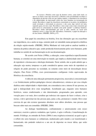 132
Ao recusar a História como jogo de destinos certos, como dado dado, ao
opor-se ao futuro como algo inexorável, a História como possibilidade reconhece a
importância da decisão como ato que implica ruptura, a importância da consciência
e da subjetividade, da intervenção crítica dos seres humanos na reconstrução do
mundo. Reconhece o papel da consciência construindo-se na práxis; da inteligência
sendo inventada e reinventada no processo e não como algo imóvel em mim,
separado quase, de meu corpo. Reconhece o meu corpo como corpo consciente que
pode mover-se criticamente no mundo como pode “perder” o endereço histórico.
Reconhece minha individualidade que nem se dilui, amorfa, no social nem
tampouco cresce e vinga fora dele. Reconhece, finalmente, o papel da educação e
de seus limites. (FREIRE, 2003b, p. 97)
Este papel da consciência na história, livre das distorções que ora exacerbam
sua importância, ora a anula ou nega, somente pode ser entendido numa perspectiva dialética
da relação sujeito-mundo. (FREIRE, 2003a) Mediante tal visão pode-se analisar também a
natureza da prática educativa que, sendo produzida historicamente pelos seres humanos, pode
trabalhar no sentido de sua humanização ou de sua desumanização.
De acordo com Freire (1998a), a educação, como experiência especificamente
humana, se constitui em uma intervenção no mundo, que implica a dialeticidade entre formas
de reproduzir e desmascarar a ideologia dominante. Neste sentido, não se pode admitir que a
educação seja neutra; tampouco se pode considerá-la apenas como meio de reproduzir as
relações de poder presentes na sociedade, ou somente como meio de desocultação dessas
relações. Para Freire (1998a), esses posicionamentos configuram visões equivocadas da
História e da consciência.
A idéia de uma educação permanente progressista, necessária à conscientização
e ao fortalecimento político-pedagógico dos(as) educadores(as), orienta-se por essa relação
dialética entre subjetividade e objetividade, em consonância com a intensa fé nas pessoas, na
qual a dialogicidade deve estar mergulhada. Acreditando que, enquanto seres humanos
históricos, somos condicionados e não determinados, programados para aprender, com
vocação para o ser mais, devo acreditar que todos(as) são capazes de fazer e refazer, criar e
recriar, e devo aproximar-me das pessoas para, junta a elas, pronunciar o mundo. Devo estar
convicta de que não existem ignorantes absolutos nem sábios absolutos, mas pessoas que
buscam saber mais em comunhão. (FREIRE, 2004)
Ao dialogar humildemente, confiantemente e amorosamente com os(as)
outros(as), exercito a palavra verdadeira, que é práxis, é ação e reflexão, é transformação do
mundo. O diálogo, no entender de Freire (2004) é uma exigência existencial, na qual o agir e
o refletir dos seres humanos se solidarizam, mediatizados pelo mundo a ser transformado e
humanizado, não podendo reduzir-se a um ato de depositar ou trocar idéias, que serão
consumidas.
 