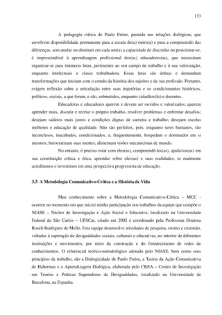 133
A pedagogia crítica de Paulo Freire, pautada nas relações dialógicas, que
envolvem disponibilidade permanente para a escuta do(a) outro(a) e para a compreensão das
diferenças, sem anular ou diminuir em cada um(a) a capacidade de discordar ou posicionar-se,
é imprescindível à aprendizagem profissional dos(as) educadores(as), que necessitam
organizar-se para inúmeras lutas, pertinentes ao seu campo de trabalho e à sua valorização,
enquanto intelectuais e classe trabalhadora. Essas lutas são árduas e demandam
transformações que iniciam com o estudo da história dos sujeitos e de sua profissão. Portanto,
exigem reflexão sobre a articulação entre suas trajetórias e os condicionantes históricos,
políticos, sociais, a que foram, e são, submetidos, enquanto cidadãos(ãs) e docentes.
Educadoras e educadores querem e devem ser ouvidos e valorizados; querem
aprender mais, discutir e recriar o próprio trabalho, resolver problemas e enfrentar desafios;
desejam salários mais justos e condições dignas de carreira e trabalho; desejam escolas
melhores e educação de qualidade. Não são perfeitos, pois, enquanto seres humanos, são
inconclusos, inacabados, condicionados, e, frequentemente, hospedam o dominador em si
mesmos, burocratizam suas mentes, alimentam visões mecanicistas de mundo.
No entanto, é preciso estar com eles(as), compreendê-los(as), ajudá-los(as) em
sua constituição crítica e ética, aprender sobre eles(as) e suas realidades, se realmente
acreditamos e investimos em uma perspectiva progressista de educação.
3.3 A Metodologia Comunicativo-Crítica e a História de Vida
Meu conhecimento sobre a Metodologia Comunicativo-Crítica – MCC -
ocorreu no momento em que iniciei minha participação nos trabalhos da equipe que compõe o
NIASE – Núcleo de Investigação e Ação Social e Educativa, localizado na Universidade
Federal de São Carlos – UFSCar, criado em 2002 e coordenado pela Professora Doutora
Roseli Rodrigues de Mello. Esta equipe desenvolve atividades de pesquisa, ensino e extensão,
voltadas à superação de desigualdades sociais, culturais e educativas, no interior de diferentes
instituições e movimentos, por meio da construção e do fortalecimento de redes de
conhecimentos. O referencial teórico-metodológico adotado pelo NIASE, bem como seus
princípios de trabalho, são a Dialogicidade de Paulo Freire, a Teoria da Ação Comunicativa
de Habermas e a Aprendizagem Dialógica, elaborada pelo CREA – Centro de Investigação
em Teorias e Práticas Superadoras de Desigualdades, localizado na Universidade de
Barcelona, na Espanha.
 