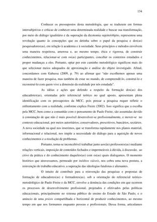 134
Conhecer os pressupostos desta metodologia, que se traduzem em formas
intersubjetivas e críticas de conhecer uma determinada realidade e buscar sua transformação,
por meio do diálogo igualitário e da superação da dicotomia sujeito/objeto, representou uma
revolução quanto às concepções que eu detinha sobre o papel da pesquisa e dos(as)
pesquisadores(as), em relação à academia e à sociedade. Seus princípios e métodos envolvem
uma maneira respeitosa, amorosa e, ao mesmo tempo, ética e rigorosa, de construir
conhecimentos, relacionar-se com os(as) participantes, conceber os contextos estudados e
propor mudanças a eles. Portanto, optar por este caminho metodológico significou mais do
que selecionar meios adequados de aproximação e análise do objeto investigado. Afinal,
concordamos com Gabassa (2009, p. 79) ao afirmar que “não escolhemos apenas uma
maneira de fazer pesquisa, mas também de estar no mundo, de compreendê-lo, construí-lo e
reconstruí-lo com quem vive a dimensão da realidade por nós estudada”.
As idéias e ações que defendo a respeito da formação dos(as) dos
educadores(as), orientadas pelo referencial teórico no qual aposto, apresentam plena
identificação com os pressupostos da MCC, pois pensar a pesquisa requer refletir o
enfrentamento com a realidade, conforme explica Freire (2002). Isso significa que a escolha
pela MCC, bem como a comunhão com o pensamento de Paulo Freire, são assumidas devido
à constatação de que não é mais possível desenvolver-se profissionalmente, e mover-se no
contexto educacional, por meios autoritários, conservadores, prescritivos, bancários, sectários.
A nova sociedade na qual nos inserimos, que se transforma rapidamente nos planos material,
informacional e relacional, nos impõe a necessidade do diálogo para a aquisição de novos
conhecimentos e a resolução de problemas.
Portanto, torna-se inconcebível trabalhar junto aos(às) professores(as) mediante
relações verticais, imposição de conteúdos fechados e impermeáveis à dúvida, à discussão, ao
crivo da prática e do conhecimento daqueles(as) com os(as) quais dialogamos. O momento
histórico que atravessamos, permeado por inéditos viáveis, nos cobra uma nova postura, a
reinvenção do trabalho educativo, a superação das ideologias fatalistas e alienantes.
O intuito de contribuir para a reinvenção das pesquisas e propostas de
formação de educadores(as) e formadores(as), sob a orientação do referencial teórico-
metodológico de Paulo Freire e da MCC, envolve a denúncia das condições em que ocorrem
os processos de desenvolvimento profissional, projetados e efetivados pelas políticas
educacionais, principalmente no sistema público de ensino do Estado de São Paulo, e o
anúncio de uma práxis compartilhada e horizontal de produzir conhecimentos, ao mesmo
tempo em que nos formamos enquanto pessoas e profissionais. Dessa forma, articulamos
 