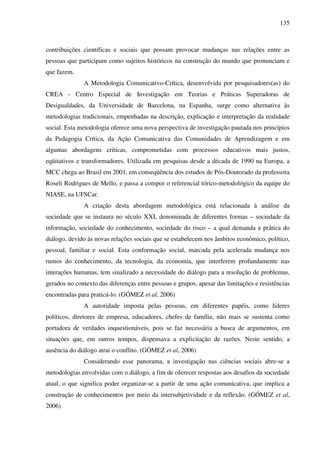 135
contribuições científicas e sociais que possam provocar mudanças nas relações entre as
pessoas que participam como sujeitos históricos na construção do mundo que pronunciam e
que fazem.
A Metodologia Comunicativo-Crítica, desenvolvida por pesquisadores(as) do
CREA - Centro Especial de Investigação em Teorias e Práticas Superadoras de
Desigualdades, da Universidade de Barcelona, na Espanha, surge como alternativa às
metodologias tradicionais, empenhadas na descrição, explicação e interpretação da realidade
social. Esta metodologia oferece uma nova perspectiva de investigação pautada nos princípios
da Pedagogia Crítica, da Ação Comunicativa das Comunidades de Aprendizagem e em
algumas abordagens críticas, comprometidas com processos educativos mais justos,
eqüitativos e transformadores. Utilizada em pesquisas desde a década de 1990 na Europa, a
MCC chega ao Brasil em 2001, em conseqüência dos estudos de Pós-Doutorado da professora
Roseli Rodrigues de Mello, e passa a compor o referencial tórico-metodológico da equipe do
NIASE, na UFSCar.
A criação desta abordagem metodológica está relacionada à análise da
sociedade que se instaura no século XXI, denominada de diferentes formas – sociedade da
informação, sociedade do conhecimento, sociedade do risco – a qual demanda a prática do
diálogo, devido às novas relações sociais que se estabelecem nos âmbitos econômico, político,
pessoal, familiar e social. Esta conformação social, marcada pela acelerada mudança nos
rumos do conhecimento, da tecnologia, da economia, que interferem profundamente nas
interações humanas, tem sinalizado a necessidade do diálogo para a resolução de problemas,
gerados no contexto das diferenças entre pessoas e grupos, apesar das limitações e resistências
encontradas para praticá-lo. (GÓMEZ et al, 2006)
A autoridade imposta pelas pessoas, em diferentes papéis, como líderes
políticos, diretores de empresa, educadores, chefes de família, não mais se sustenta como
portadora de verdades inquestionáveis, pois se faz necessária a busca de argumentos, em
situações que, em outros tempos, dispensava a explicitação de razões. Neste sentido, a
ausência do diálogo atrai o conflito. (GÓMEZ et al, 2006)
Considerando esse panorama, a investigação nas ciências sociais abre-se a
metodologias envolvidas com o diálogo, a fim de oferecer respostas aos desafios da sociedade
atual, o que significa poder organizar-se a partir de uma ação comunicativa, que implica a
construção de conhecimentos por meio da intersubjetividade e da reflexão. (GÓMEZ et al,
2006)
 