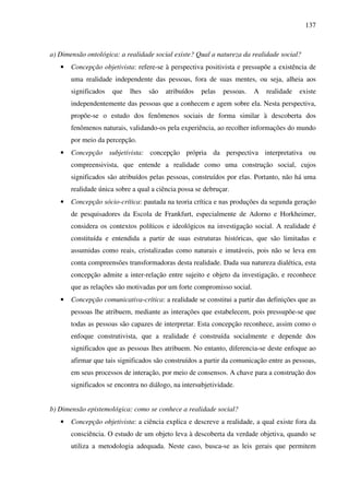137
a) Dimensão ontológica: a realidade social existe? Qual a natureza da realidade social?
• Concepção objetivista: refere-se à perspectiva positivista e pressupõe a existência de
uma realidade independente das pessoas, fora de suas mentes, ou seja, alheia aos
significados que lhes são atribuídos pelas pessoas. A realidade existe
independentemente das pessoas que a conhecem e agem sobre ela. Nesta perspectiva,
propõe-se o estudo dos fenômenos sociais de forma similar à descoberta dos
fenômenos naturais, validando-os pela experiência, ao recolher informações do mundo
por meio da percepção.
• Concepção subjetivista: concepção própria da perspectiva interpretativa ou
compreensivista, que entende a realidade como uma construção social, cujos
significados são atribuídos pelas pessoas, construídos por elas. Portanto, não há uma
realidade única sobre a qual a ciência possa se debruçar.
• Concepção sócio-crítica: pautada na teoria crítica e nas produções da segunda geração
de pesquisadores da Escola de Frankfurt, especialmente de Adorno e Horkheimer,
considera os contextos políticos e ideológicos na investigação social. A realidade é
constituída e entendida a partir de suas estruturas históricas, que são limitadas e
assumidas como reais, cristalizadas como naturais e imutáveis, pois não se leva em
conta compreensões transformadoras desta realidade. Dada sua natureza dialética, esta
concepção admite a inter-relação entre sujeito e objeto da investigação, e reconhece
que as relações são motivadas por um forte compromisso social.
• Concepção comunicativa-crítica: a realidade se constitui a partir das definições que as
pessoas lhe atribuem, mediante as interações que estabelecem, pois pressupõe-se que
todas as pessoas são capazes de interpretar. Esta concepção reconhece, assim como o
enfoque construtivista, que a realidade é construída socialmente e depende dos
significados que as pessoas lhes atribuem. No entanto, diferencia-se deste enfoque ao
afirmar que tais significados são construídos a partir da comunicação entre as pessoas,
em seus processos de interação, por meio de consensos. A chave para a construção dos
significados se encontra no diálogo, na intersubjetividade.
b) Dimensão epistemológica: como se conhece a realidade social?
• Concepção objetivista: a ciência explica e descreve a realidade, a qual existe fora da
consciência. O estudo de um objeto leva à descoberta da verdade objetiva, quando se
utiliza a metodologia adequada. Neste caso, busca-se as leis gerais que permitem
 