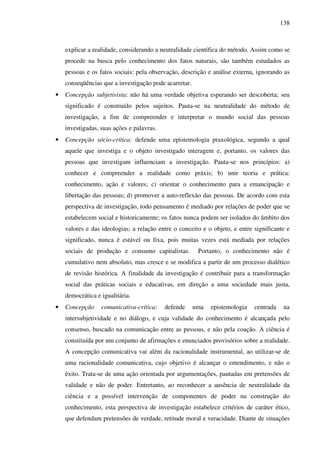 138
explicar a realidade, considerando a neutralidade científica do método. Assim como se
procede na busca pelo conhecimento dos fatos naturais, são também estudados as
pessoas e os fatos sociais: pela observação, descrição e análise externa, ignorando as
conseqüências que a investigação pode acarretar.
• Concepção subjetivista: não há uma verdade objetiva esperando ser descoberta; seu
significado é construído pelos sujeitos. Pauta-se na neutralidade do método de
investigação, a fim de compreender e interpretar o mundo social das pessoas
investigadas, suas ações e palavras.
• Concepção sócio-crítica: defende uma epistemologia praxológica, segundo a qual
aquele que investiga e o objeto investigado interagem e, portanto, os valores das
pessoas que investigam influenciam a investigação. Pauta-se nos princípios: a)
conhecer e compreender a realidade como práxis; b) unir teoria e prática:
conhecimento, ação e valores; c) orientar o conhecimento para a emancipação e
libertação das pessoas; d) promover a auto-reflexão das pessoas. De acordo com esta
perspectiva de investigação, todo pensamento é mediado por relações de poder que se
estabelecem social e historicamente; os fatos nunca podem ser isolados do âmbito dos
valores e das ideologias; a relação entre o conceito e o objeto, e entre significante e
significado, nunca é estável ou fixa, pois muitas vezes está mediada por relações
sociais de produção e consumo capitalistas. Portanto, o conhecimento não é
cumulativo nem absoluto, mas cresce e se modifica a partir de um processo dialético
de revisão histórica. A finalidade da investigação é contribuir para a transformação
social das práticas sociais e educativas, em direção a uma sociedade mais justa,
democrática e igualitária.
• Concepção comunicativa-crítica: defende uma epistemologia centrada na
intersubjetividade e no diálogo, e cuja validade do conhecimento é alcançada pelo
consenso, buscado na comunicação entre as pessoas, e não pela coação. A ciência é
constituída por um conjunto de afirmações e enunciados provisórios sobre a realidade.
A concepção comunicativa vai além da racionalidade instrumental, ao utilizar-se de
uma racionalidade comunicativa, cujo objetivo é alcançar o entendimento, e não o
êxito. Trata-se de uma ação orientada por argumentações, pautadas em pretensões de
validade e não de poder. Entretanto, ao reconhecer a ausência de neutralidade da
ciência e a possível intervenção de componentes de poder na construção do
conhecimento, esta perspectiva de investigação estabelece critérios de caráter ético,
que defendam pretensões de verdade, retitude moral e veracidade. Diante de situações
 