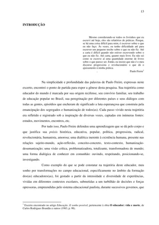 13
INTRODUÇÃO
Mesmo considerando-se todos os livrinhos que eu
escrevi até hoje, eles são relatórios de práticas. Porque,
se há uma coisa difícil para mim, é escrever sobre o que
eu não faço. Às vezes, eu tenho dificuldade até para
escrever um pequeno trecho sobre o que eu não fiz. Até
a carta é difícil quando não estiver escrevendo sobre o
que eu não fiz. Até carta, quanto mais livro. Eu não sei
como se escreve aí uma quantidade enorme de livros
sobre o que parece ser. Então, eu insisto que não é o meu
discurso progressista e revolucionário o que dá o
ajuizamento à minha prática.
. Paulo Freire1
Na simplicidade e profundidade das palavras de Paulo Freire, expressas neste
excerto, encontrei o ponto de partida para expor a gênese desta pesquisa. Sua trajetória como
educador do mundo é marcada por sua origem recifense, seu convívio familiar, seu trabalho
de educação popular no Brasil, sua peregrinação por diferentes países e seus diálogos com
todas as gentes, episódios que encheram de significado a luta esperançosa que construiu pela
emancipação dos segregados e humanização de todos(as). Cada passo vivido nesta trajetória
era refletido e registrado sob a inspiração de diversas vozes, captadas em inúmeras fontes:
estudos, movimentos, encontros, etc.
Por tudo isso, Paulo Freire defendeu uma aprendizagem que se dá pelo corpo e
que justifica sua práxis histórica, educativa, popular, política, progressista, radical,
revolucionária, humanista, amorosa; uma dialética inerente à existência humana, presente nas
relações sujeito-mundo, ação-reflexão, conceito-concreto, texto-contexto, humanização-
desumanização; uma visão crítica, problematizadora, totalizante, transformadora de mundo;
uma forma dialógica de conhecer em comunhão: ouvindo, respeitando, posicionando-se,
investigando.
Como exemplo do que se pode constatar na trajetória deste educador, meu
sonho por transformações no campo educacional, especificamente no âmbito da formação
dos(as) educadores(as), foi gestado a partir da intensidade e diversidade de experiências,
vividas em diferentes contextos escolares, submetidas a um turbilhão de decisões e forças
opressoras, empreendidas pelo sistema educacional paulista, durante sucessivos governos, que
1
Excerto encontrado no artigo Educação. O sonho possível, pertencente à obra O educador: vida e morte, de
Carlos Rodrigues Brandão e outros (1983, p. 98).
 