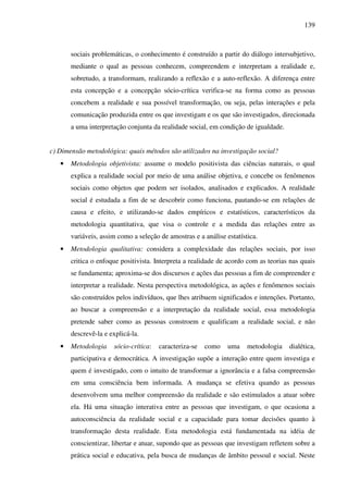 139
sociais problemáticas, o conhecimento é construído a partir do diálogo intersubjetivo,
mediante o qual as pessoas conhecem, compreendem e interpretam a realidade e,
sobretudo, a transformam, realizando a reflexão e a auto-reflexão. A diferença entre
esta concepção e a concepção sócio-crítica verifica-se na forma como as pessoas
concebem a realidade e sua possível transformação, ou seja, pelas interações e pela
comunicação produzida entre os que investigam e os que são investigados, direcionada
a uma interpretação conjunta da realidade social, em condição de igualdade.
c) Dimensão metodológica: quais métodos são utilizados na investigação social?
• Metodologia objetivista: assume o modelo positivista das ciências naturais, o qual
explica a realidade social por meio de uma análise objetiva, e concebe os fenômenos
sociais como objetos que podem ser isolados, analisados e explicados. A realidade
social é estudada a fim de se descobrir como funciona, pautando-se em relações de
causa e efeito, e utilizando-se dados empíricos e estatísticos, característicos da
metodologia quantitativa, que visa o controle e a medida das relações entre as
variáveis, assim como a seleção de amostras e a análise estatística.
• Metodologia qualitativa: considera a complexidade das relações sociais, por isso
critica o enfoque positivista. Interpreta a realidade de acordo com as teorias nas quais
se fundamenta; aproxima-se dos discursos e ações das pessoas a fim de compreender e
interpretar a realidade. Nesta perspectiva metodológica, as ações e fenômenos sociais
são construídos pelos indivíduos, que lhes atribuem significados e intenções. Portanto,
ao buscar a compreensão e a interpretação da realidade social, essa metodologia
pretende saber como as pessoas constroem e qualificam a realidade social, e não
descrevê-la e explicá-la.
• Metodologia sócio-crítica: caracteriza-se como uma metodologia dialética,
participativa e democrática. A investigação supõe a interação entre quem investiga e
quem é investigado, com o intuito de transformar a ignorância e a falsa compreensão
em uma consciência bem informada. A mudança se efetiva quando as pessoas
desenvolvem uma melhor compreensão da realidade e são estimulados a atuar sobre
ela. Há uma situação interativa entre as pessoas que investigam, o que ocasiona a
autoconsciência da realidade social e a capacidade para tomar decisões quanto à
transformação desta realidade. Esta metodologia está fundamentada na idéia de
conscientizar, libertar e atuar, supondo que as pessoas que investigam refletem sobre a
prática social e educativa, pela busca de mudanças de âmbito pessoal e social. Neste
 