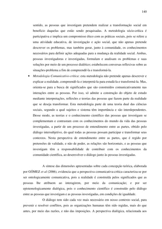 140
sentido, as pessoas que investigam pretendem realizar a transformação social em
benefício daquelas que estão sendo pesquisadas. A metodologia sócio-crítica é
participativa e implica um compromisso ético com as práticas sociais, pois se refere a
uma atividade educativa, de investigação e ação social, que não apenas pretende
descrever os problemas, mas também gerar, junto à comunidade, os conhecimentos
necessários para definir ações adequadas para a mudança da realidade social. Ambas,
pessoas investigadoras e investigadas, formulam e analisam os problemas e suas
soluções por meio de um processo dialético; estabelecem conversas reflexivas sobre as
situações-problema a fim de compreendê-la e transformá-la.
• Metodologia Comunicativo-crítica: esta metodologia não pretende apenas descrever e
explicar a realidade, compreendê-la e interpretá-la para estudá-la e transformá-la. Mas,
orienta-se para a busca de significados que são construídos comunicativamente nas
interações entre as pessoas. Por isso, só admite a construção do objeto de estudo
mediante interpretações, reflexões e teorias das pessoas que fazem parte da realidade
que se deseja transformar. Esta metodologia parte de uma teoria dual das ciências
sociais, segundo a qual sujeitos e sistema têm importância e são interdependentes.
Desse modo, as teorias e o conhecimento científico das pessoas que investigam se
complementam e contrastam com os conhecimentos do mundo da vida das pessoas
investigadas, a partir de um processo de entendimento entre as partes, obtido pelo
diálogo intersubjetivo, do qual todas as pessoas possam participar e transformar seus
contextos. Nesta perspectiva de entendimento entre as partes, que é regido por
pretensões de validade, e não de poder, as relações são horizontais, e as pessoas que
investigam têm a responsabilidade de contribuir com os conhecimentos da
comunidade científica, ao desenvolver o diálogo junto às pessoas investigadas.
A síntese das dimensões apresentadas sobre cada concepção teórica, elaborada
por GÓMEZ et al (2006), evidencia que a perspectiva comunicativa-crítica caracteriza-se por
ser ontologicamente comunicativa, pois a realidade é construída pelos significados que as
pessoas lhe atribuem ao interagirem, por meio da comunicação; e por ser
epistemologicamente dialógica, pois o conhecimento científico é construído pelo diálogo
entre as pessoas que investigam e as pessoas investigadas, em condições de igualdade.
O diálogo tem sido cada vez mais necessário em nosso contexto social, para
prevenir e resolver conflitos, pois as organizações humanas têm sido regidas, mais do que
antes, por meio das razões, e não das imposições. A perspectiva dialógica, relacionada aos
 