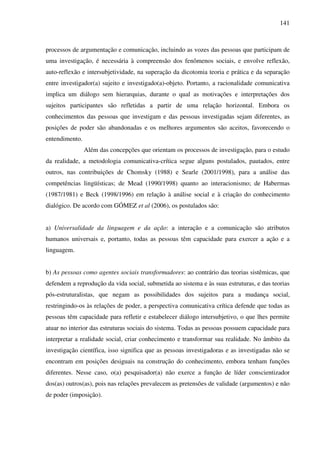 141
processos de argumentação e comunicação, incluindo as vozes das pessoas que participam de
uma investigação, é necessária à compreensão dos fenômenos sociais, e envolve reflexão,
auto-reflexão e intersubjetividade, na superação da dicotomia teoria e prática e da separação
entre investigador(a) sujeito e investigado(a)-objeto. Portanto, a racionalidade comunicativa
implica um diálogo sem hierarquias, durante o qual as motivações e interpretações dos
sujeitos participantes são refletidas a partir de uma relação horizontal. Embora os
conhecimentos das pessoas que investigam e das pessoas investigadas sejam diferentes, as
posições de poder são abandonadas e os melhores argumentos são aceitos, favorecendo o
entendimento.
Além das concepções que orientam os processos de investigação, para o estudo
da realidade, a metodologia comunicativa-crítica segue alguns postulados, pautados, entre
outros, nas contribuições de Chomsky (1988) e Searle (2001/1998), para a análise das
competências lingüísticas; de Mead (1990/1998) quanto ao interacionismo; de Habermas
(1987/1981) e Beck (1998/1996) em relação à análise social e à criação do conhecimento
dialógico. De acordo com GÓMEZ et al (2006), os postulados são:
a) Universalidade da linguagem e da ação: a interação e a comunicação são atributos
humanos universais e, portanto, todas as pessoas têm capacidade para exercer a ação e a
linguagem.
b) As pessoas como agentes sociais transformadores: ao contrário das teorias sistêmicas, que
defendem a reprodução da vida social, submetida ao sistema e às suas estruturas, e das teorias
pós-estruturalistas, que negam as possibilidades dos sujeitos para a mudança social,
restringindo-os às relações de poder, a perspectiva comunicativa crítica defende que todas as
pessoas têm capacidade para refletir e estabelecer diálogo intersubjetivo, o que lhes permite
atuar no interior das estruturas sociais do sistema. Todas as pessoas possuem capacidade para
interpretar a realidade social, criar conhecimento e transformar sua realidade. No âmbito da
investigação científica, isso significa que as pessoas investigadoras e as investigadas não se
encontram em posições desiguais na construção do conhecimento, embora tenham funções
diferentes. Nesse caso, o(a) pesquisador(a) não exerce a função de líder conscientizador
dos(as) outros(as), pois nas relações prevalecem as pretensões de validade (argumentos) e não
de poder (imposição).
 